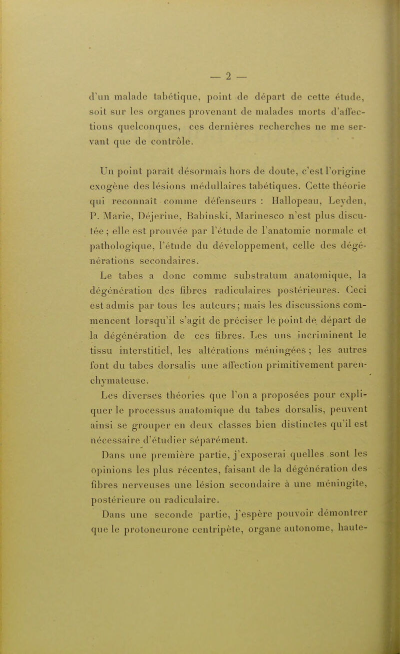 — 2 — (ruii malade laliétique, point de départ de cette élude, soit sur les organes provenant de malades morts d'afï'ec- tions quelconques, ces dernières recherches ne me ser- vant que de contrôle. Un point paraît désormais hors de doute, c'est l'origine exogène des lésions médullaires tabétiques. Cette théorie qui reconnaît comme défenseurs: Hallopeau, Leyden, P. Marie, Déjerine, Babinski, Marinesco n'est plus discu- tée ; elle est prouvée par l'étude de l'anatomie normale et pathologique, l'étude du développement, celle des dégé- nérations secondaires. Le tabès a donc comme substratum anatomique, la dégénération des fibres radiculaires postérieures. Ceci est admis par tous les auteurs; mais les discussions com- mencent lorsqu'il s'agit de préciser le point de départ de la dée-énération de ces fibres. Les uns incriminent le o tissu interstitiel, les altérations méningées ; les autres font du tabès dorsalis une affection primitivement paren- chymateuse. Les diverses théories que l'on a proposées pour expli- quer le processus anatomique du tabès dorsalis, peuvent ainsi se grouper en deux classes bien distinctes qu'il est nécessaire d'étudier séparément. Dans une première partie, j'exposerai quelles sont les opinions les plus récentes, faisant de la dégénération des fibres nerveuses une lésion secondaire à une méningite, postérieure ou radiculairc. Dans une seconde partie, j'espère pouvoir démontrer que le protoneurone centripète, organe autonome, haute-