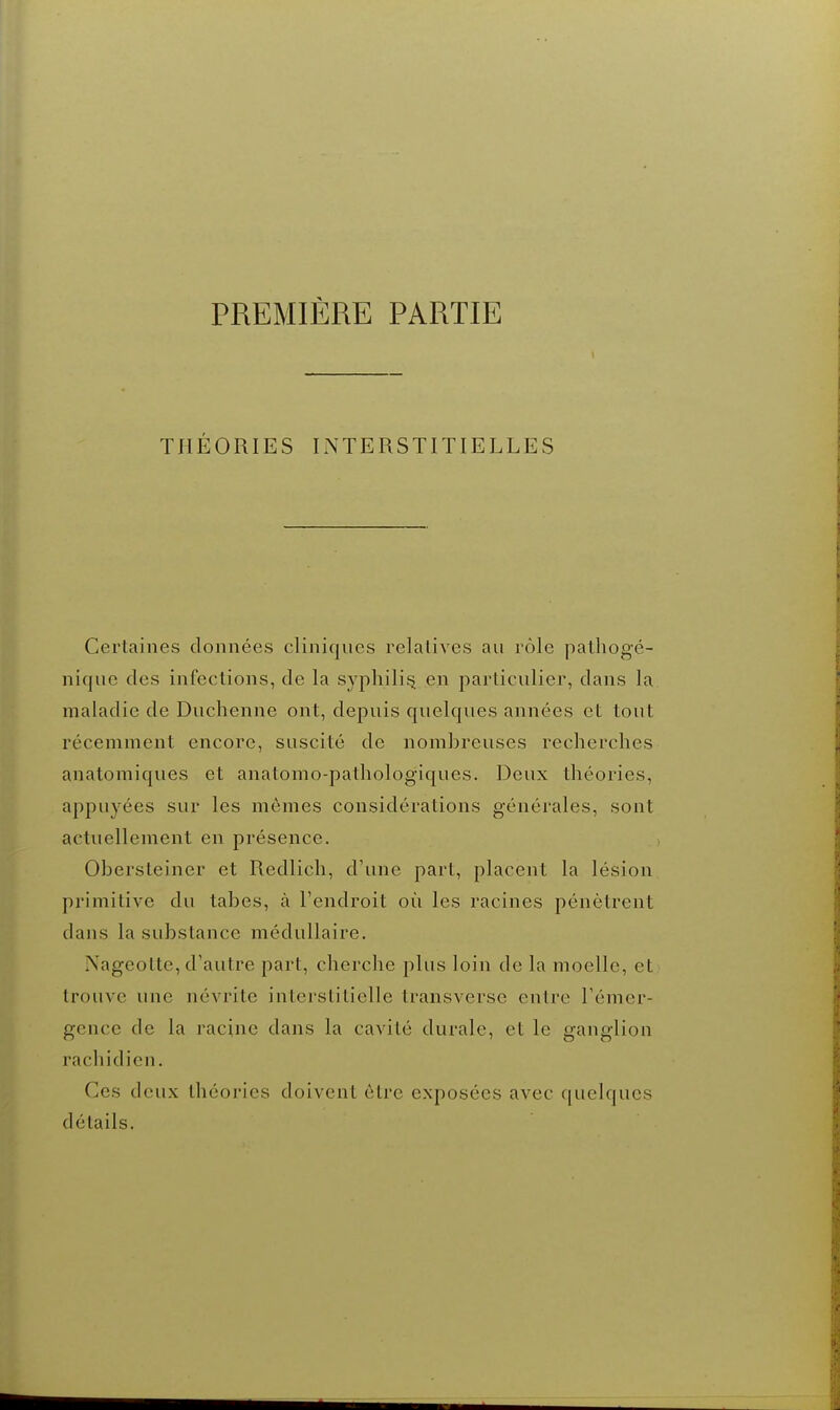 THÉORIES INTERSTITIELLES Certaines données cliniques relatives au rôle palhogé- nique des infections, de la syphilis en particulier, dans la maladie de Duchenne ont, depuis quelques années et tout récemment encore, suscité de nombreuses recherches anatomiques et anatomo-pathologiques. Deux théories, appuyées sur les mêmes considérations générales, sont actuellement en présence. Obersteiner et Redlich, d'une part, placent la lésion primitive du tabès, à l'endroit où les racines pénètrent dans la substance médullaire. Nageotte, d'autre part, cherche plus loin de la moelle, et trouve une névrite interstitielle transverse entre l'émer- gence de la racine dans la cavité durale, et le ganglion rachidien. Ces deux théories doivent être exposées avec quelques détails.