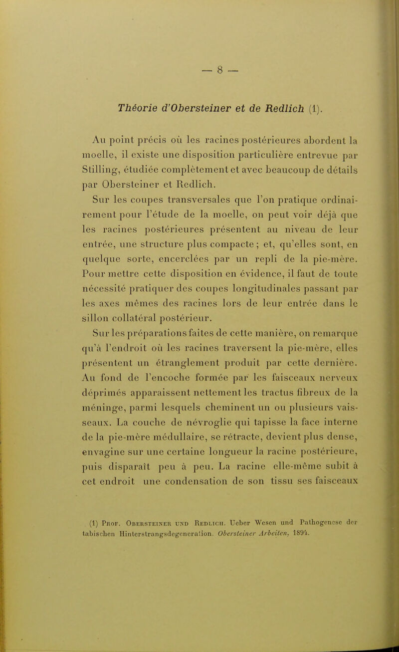 Théorie d'Obersteiner et de Redlich (1). Au point précis où les racines postérieures abordent la moelle, il existe une disposition particulière entrevue par Slilling, étudiée complètement et avec beaucoup de détails par Obersteiner et Redlich. Sur les coupes transversales que l'on pratique ordinai- rement pour l'étude de la moelle, on peut voir déjà que les racines postérieures présentent au niveau de leur entrée, une structure plus compacte ; et, qu'elles sont, en quelque sorte, encerclées par un repli de la pie-mère. Pour mettre cette disposition en évidence, il faut de toute nécessité pratiquer des coupes longitudinales passant par les axes mêmes des racines lors de leur entrée dans le sillon collatéral postérieur. Sur les préparations faites de cette manière, on remarque qu'à l'endroit oi^i les racines traversent la pie-mère, elles présentent un étranglement produit par cette dernière. Au fond de l'encoche formée par les faisceaux nerveux déprimés apparaissent nettement les tractus fibreux de la méninge, parmi lesquels cheminent un ou plusieurs vais- seaux. La couche de névroglie qui tapisse la face interne de la pie-mère médullaire, se rétracte, devient plus dense, envagine sur une certaine longueur la racine postérieure, puis disparaît peu à peu. La racine elle-même subit à cet endroit une condensation de son tissu ses faisceaux (1) PnoF. Obersteiner und Redlicii. Uebcr Wcscn und Palhogcnesc dcr