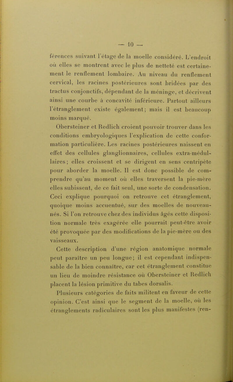 férenccs suivant rélagc de la moelle considéré. L'endroit où elles se montrent avec le j)liis de netteté est certaine- ment le renflement lombaire. Au niveau du renflement cervical, les racines postérieures sont bridées par des tractus conjonctifs, dépendant de la méninge, et décrivent ainsi une courbe à concavité inférieure. Partout ailleurs rétranglcment existe également; mais il est beaucoup moins marqué. Obersteiner et Redlich croient pouvoir trouver dans les conditions embryologiques l'explication de cette confor- mation particulière. Les racines postérieures naissent en efl'et des cellules glanglionnaires, cellules extra-médul- laires; elles croissent et se dirigent en sens centripète pour aborder la moelle. 11 est donc possible de com- prendre qu'au moment où elles traversent la pie-mère elles subissent, de ce fait seul, une sorte de condensation. Ceci explique pourquoi on retrouve cet étranglement, quoique moins accuentué, sur des moelles de nouveau- nés. Si l'on retrouve chez des individus âgés cette disposi- tion normale très exagérée elle pourrait peut-être avoir été provoquée par des modifications de la pie-mère ou des vaisseaux. Cette description d'une région anatomique normale peut paraître un peu longue; il est cependant indispen- sable de la bien connaître, car cet étranglement constitue un lieu de moindre résistance où Obersteiner et Redlich placent la lésion primitive du tabès dorsalis. Plusieurs catégories de faits militent en faveur de cette opinion. C'est ainsi que le segment de la moelle, où les étranglements radiculaires sont les plus manifestes (ren-