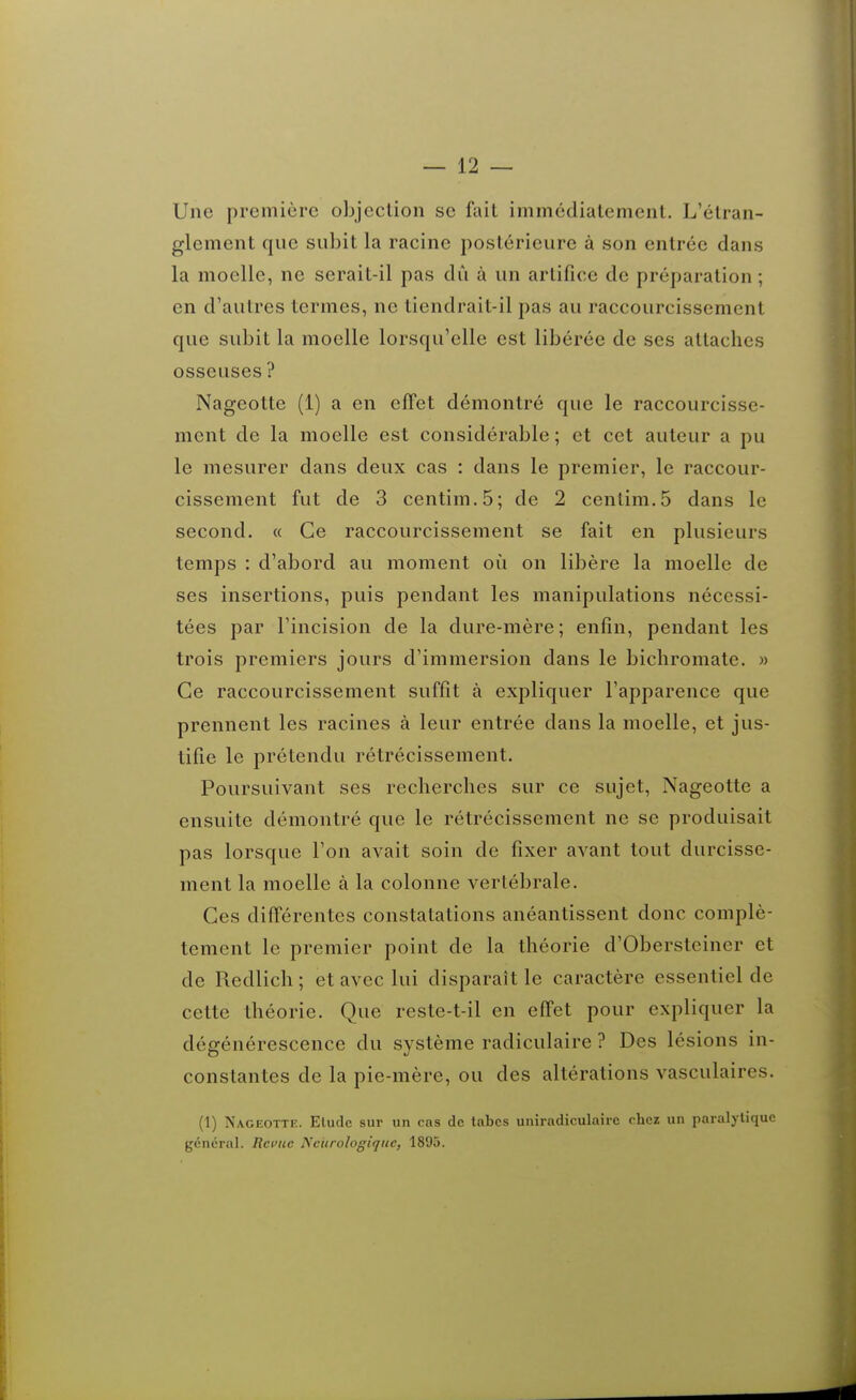 Une première objection se fait immédiatement. L'étran- glement que subit la racine postérieure à son entrée dans la moelle, ne serait-il pas dii à un artifice de préparation ; en d'autres termes, ne tiendrait-il pas au raccourcissement que subit la moelle lorsqu'elle est libérée de ses attaches osseuses ? Nageotte (1) a en effet démontré que le raccourcisse- ment de la moelle est considérable ; et cet auteur a pu le mesurer dans deux cas : dans le premier, le raccour- cissement fut de 3 centim.5; de 2 centim.5 dans le second. « Ce raccourcissement se fait en plusieurs temps : d'abord au moment où on libère la moelle de ses insertions, puis pendant les manipulations nécessi- tées par l'incision de la dure-mère; enfin, pendant les trois premiers jours d'immersion dans le bichromate. » Ce raccourcissement suffit à expliquer l'apparence que prennent les racines à leur entrée dans la moelle, et jus- tifie le prétendu rétrécissement. Poursuivant ses recherches sur ce sujet, Nageotte a ensuite démontré que le rétrécissement ne se produisait pas lorsque l'on avait soin de fixer avant tout durcisse- ment la moelle à la colonne vertébrale. Ces différentes constatations anéantissent donc complè- tement le premier point de la théorie d'Obersteiner et de Redlich ; et avec lui disparaît le caractère essentiel de cette théorie. Que reste-t-il en effet pour expliquer la dégénérescence du système radiculaire ? Des lésions in- constantes de la pie-mère, ou des altérations vasculaires. (1) Nageotte. Etude sur un cas de tabcs uniradiculairc rhez un paralytique général. Reçue Neurologique, 1895.