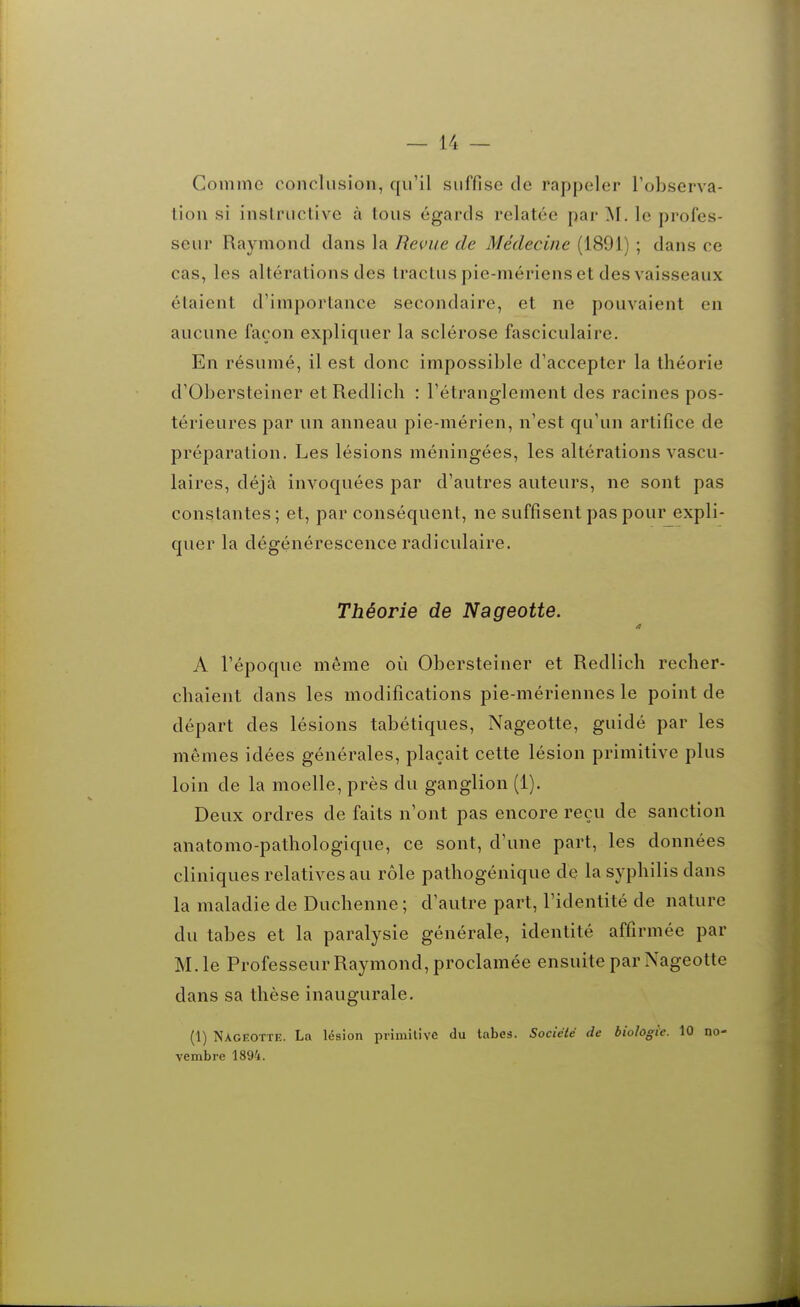 Comme conclusion, qu'il suffise de rappeler Tobserva- tion si instructive à tous égards relatée par le profes- seur Raymond dans la Reme de Médecine (1891) ; dans ce cas, les altérations des tractuspie-mériens et des vaisseaux étaient d'importance secondaire, et ne pouvaient en aucune façon expliquer la sclérose fasciculaire. En résumé, il est donc impossible d'accepter la théorie d'Obersteiner et Redlich : l'étranglement des racines pos- térieures par un anneau pie-mérien, n'est qu'un artifice de préparation. Les lésions méningées, les altérations vascu- laires, déjà invoquées par d'autres auteurs, ne sont pas constantes ; et, par conséquent, ne suffisent pas pour expli- quer la dégénérescence radiculaire. Théorie de Nageotte. A l'époque même où Obersteiner et Redlich recher- chaient dans les modifications pie-mériennes le point de départ des lésions tabétiques, Nageotte, guidé par les mêmes idées générales, plaçait cette lésion primitive plus loin de la moelle, près du ganglion (1). Deux ordres de faits n'ont pas encore reçu de sanction anatomo-pathologique, ce sont, d'une part, les données cliniques relatives au rôle pathogénique de la syphilis dans la maladie de Duchenne ; d'autre part, l'identité de nature du tabès et la paralysie générale, identité affirmée par M. le Professeur Raymond, proclamée ensuite par Nageotte dans sa thèse inaugurale. (1) Nageotte. La lésion primilivc du tabès. Société de biologie. 10 no- vembre 1894.