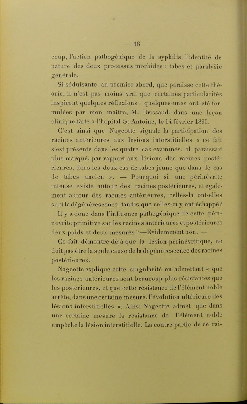 coup, Faclion palhogéniquc do la syphilis, ridontité de nature des deux processus morbides : tabès et paralysie générale. Si séduisante, au premier abord, que paraisse cette thé- orie, il n'est pas moins vrai que certaines particularités inspirent quelques réflexions ; quelques-unes ont été for- mulées par mon maître, M. Brissaud, dans une leçon clinique faite à l'hôpital St-Antoine, le 14 février 1895. C'est ainsi que Nageotte signale la participation des racines antérieures aux lésions interstitielles « ce fait s'est présenté dans les quatre cas examinés, il paraissait plus marqué, par rapport aux lésions des racines posté- rieures, dans les deux cas de tabès jeune que dans le cas de tabès ancien ». —■ Pourquoi si une périnévrite intense existe autour des racines postérieures, et égale- ment autour des racines antérieures, celles-là ont-elles subi la dégénérescence, tandis que celles-ci y ont échappé ? Il y a donc dans l'influence pathogénique de cette péri- névrite primitive sur les racines antérieures et postérieures deux poids et deux mesures ?—Evidemment non. — Ce fait démontre déjà que la lésion périnévritique, ne doitpas être la seule cause de la dégénérescence des racines postérieures. Nageotte explique cette singularité en admettant « que les racines antérieures sont beaucoup plus résistantes que les postérieures, et que cette résistance de l'élément noble arrête, dans une certaine mesure, l'évolution ultérieure des lésions interstitielles ». Ainsi Nageotte admet que dans une certaine mesure la résistance de l'élément noble empêche la lésion interstitielle. La contre-partie de ce rai-