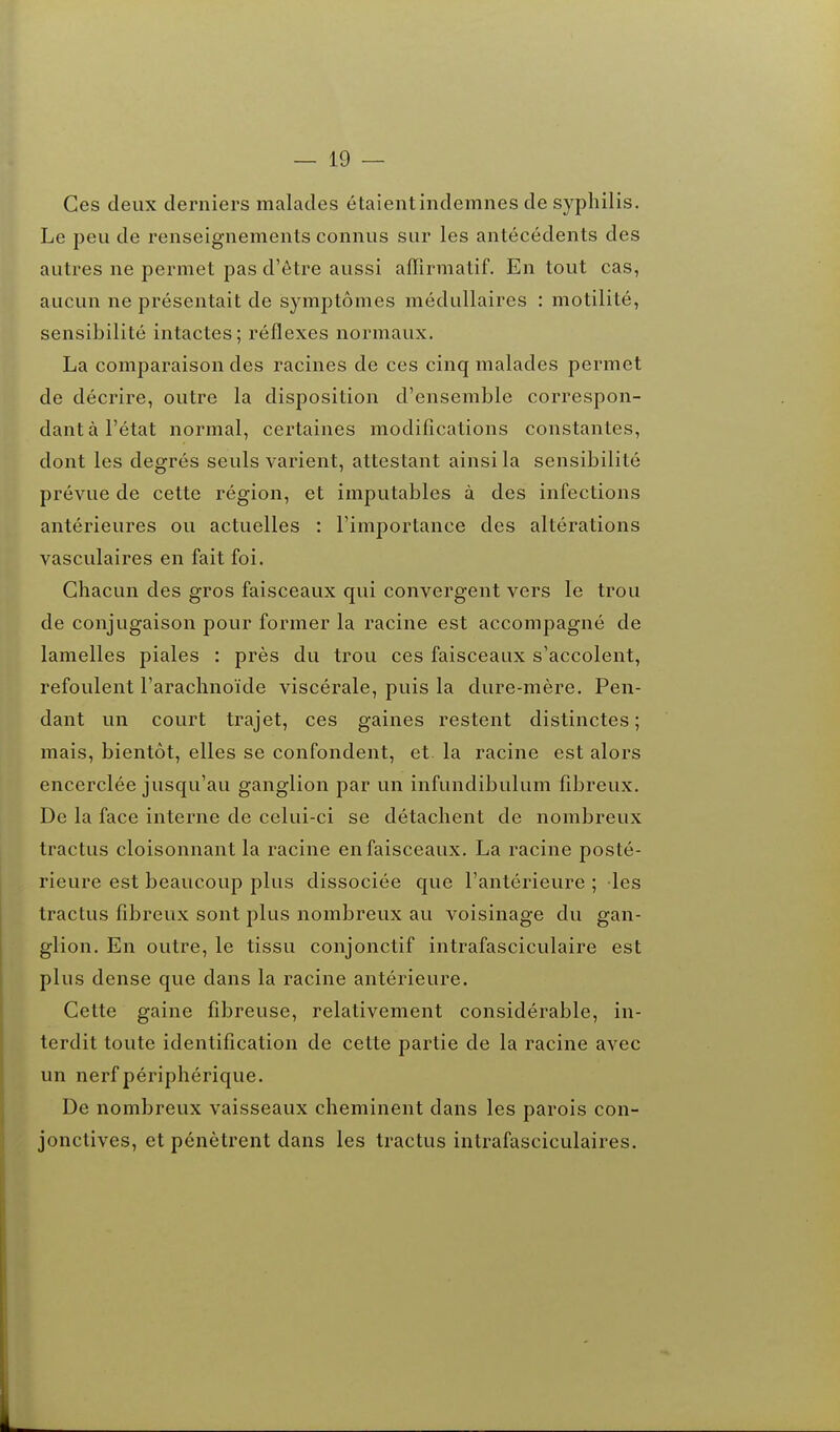 Ces deux derniers malades étaient indemnes de syphilis. Le peu de renseignements connus sur les antécédents des autres ne permet pas d'être aussi affîrmatif. En tout cas, aucun ne présentait de symptômes médullaires : motilité, sensibilité intactes ; réflexes normaux. La comparaison des racines de ces cinq malades permet de décrire, outre la disposition d'ensemble correspon- dant à l'état normal, certaines modifications constantes, dont les degrés seuls varient, attestant ainsi la sensibilité prévue de cette région, et imputables à des infections antérieures ou actuelles : l'importance des altérations vasculaires en fait foi. Chacun des gros faisceaux qui convergent vers le trou de conjugaison pour former la racine est accompagné de lamelles piales : près du trou ces faisceaux s'accolent, refoulent l'arachnoïde viscérale, puis la dure-mère. Pen- dant un court trajet, ces gaines restent distinctes; mais, bientôt, elles se confondent, et la racine est alors encerclée jusqu'au ganglion par un infundibulum fibreux. De la face interne de celui-ci se détachent de nombreux tractus cloisonnant la racine en faisceaux. La racine posté- rieure est beaucoup plus dissociée que l'antérieure ; les tractus fibreux sont plus nombreux au voisinage du gan- glion. En outre, le tissu conjonctif intrafasciculaire est plus dense que dans la racine antérieure. Cette gaine fibreuse, relativement considérable, in- terdit toute identification de cette partie de la racine avec un nerf périphérique. De nombreux vaisseaux cheminent dans les parois con- jonctives, et pénètrent dans les tractus intrafasciculaires.