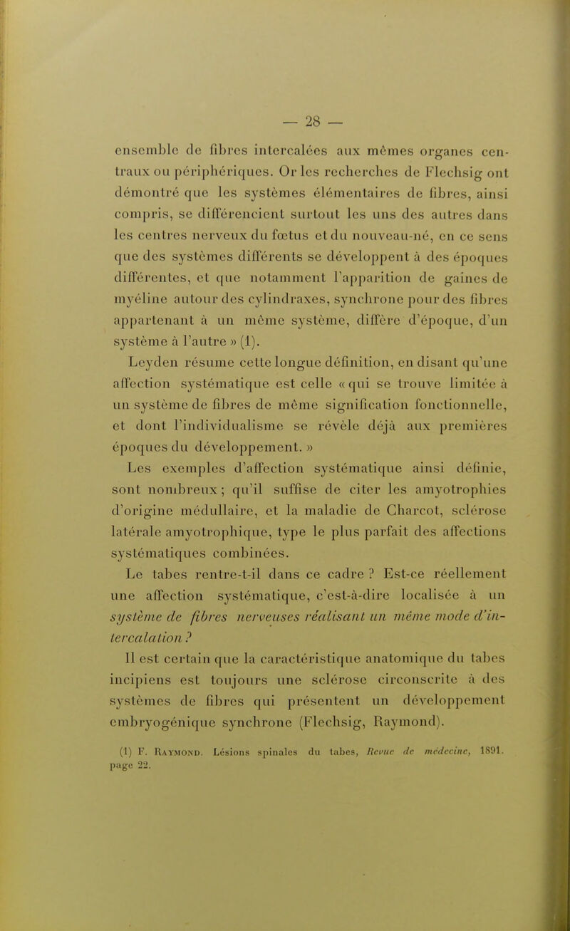 ensemble de fibres intercalées aux mômes organes cen- traux ou périphériques. Or les recherches de Flechsig ont démontré que les systèmes élémentaires de fibres, ainsi compris, se différencient surtout les uns des autres dans les centres nerveux du fœtus et du nouveau-né, en ce sens que des systèmes différents se développent à des époques différentes, et que notamment l'apparition de gaines de myéline autour des cylindraxes, synchrone pour des fibres appartenant à un môme système, diffère d'époque, d'un système à l'autre » (1). Leyden résume cette longue définition, en disant qu'une affection systématique est celle « qui se trouve limitée à un système de fibres de môme signification fonctionnelle, et dont l'individualisme se révèle déjà aux premières époques du développement. » Les exemples d'affection systématique ainsi définie, sont nombreux ; qu'il suffise de citer les amyotrophies d'origine médullaire, et la maladie de Gharcot, sclérose latérale amyotrophique, type le plus parfait des affections systématiques combinées. Le tabès rentre-t-il dans ce cadre ? Est-ce réellement une affection systématique, c'est-à-dire localisée à un système de fibres nerveuses réalisant un même mode d'in- tercalation ? Il est certain que la caractéristique anatomique du tabcs incipiens est toujours une sclérose circonscrite à des systèmes de fibres qui présentent un développement embryogénique synchrone (Flechsig, Raymond). (1) F. Raymond. Lésions spinales du tabcs, lîci'iic de médecine, 1891. page 22.