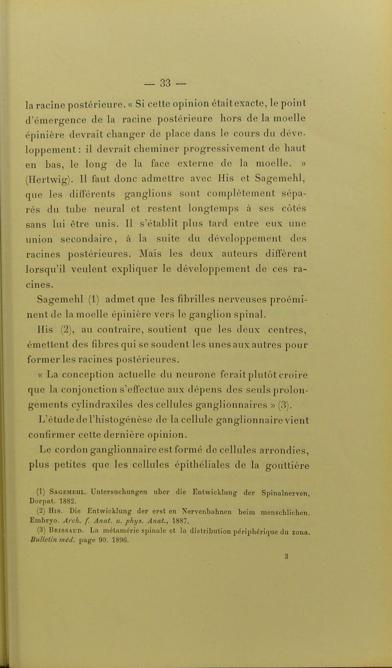 — sa- la racine postérieure. « Si cette opinion était exacte, le point d'émergence de la racine postérieure hors de la moelle épinière devrait changer de place dans le cours du déve- loppement : il devrait cheminer progressivement de haut en has, le long de la face externe de la moelle. » (Hertwig). Il faut donc admettre avec His et Sagemehl, que les différents ganglions sont complètement sépa- rés du tube neural et restent longtemps à ses côtés sans lui être unis. Il s'établit plus tard entre eux une union secondaire, à la suite du développement des racines postérieures. Mais les deux auteurs diffèrent lorsqu'il veulent expliquer le développement de ces ra- cines. Sagemehl (1) admet que les fibrilles nerveuses proémi- nent de la moelle épinière vers le ganglion spinal. His (2), au contraire, soutient que les deux centres, émettent des fibres qui se soudent les unes aux autres pour former les racines postérieures. « La conception actuelle du neurone ferait plutôt croire que la conjonction s'effectue aux dépens des seuls prolon- gements cylindraxiles des cellules ganglionnaires » (3). L'étude de l'histogénèse de la cellule ganglionnaire vient confirmer cette dernière opinion. Le cordon ganglionnaire est formé de cellules arrondies, plus petites que les cellules épithéliales de la gouttière (1) Sagemehl. Untersuchungen uber die EntwJcklung der Spinalnerven, Dorpat. 1882. (2) His. Die Entwicklung der orst en Nervenbahncn beim menschlichen. Embryo. Arch. f. Anat. u. phys. Anat., 1887. (3) Brissaud. La métaméric spinale cl lu distribution périphérique du zona. Bulletin mdd. page 90. 189G. 3