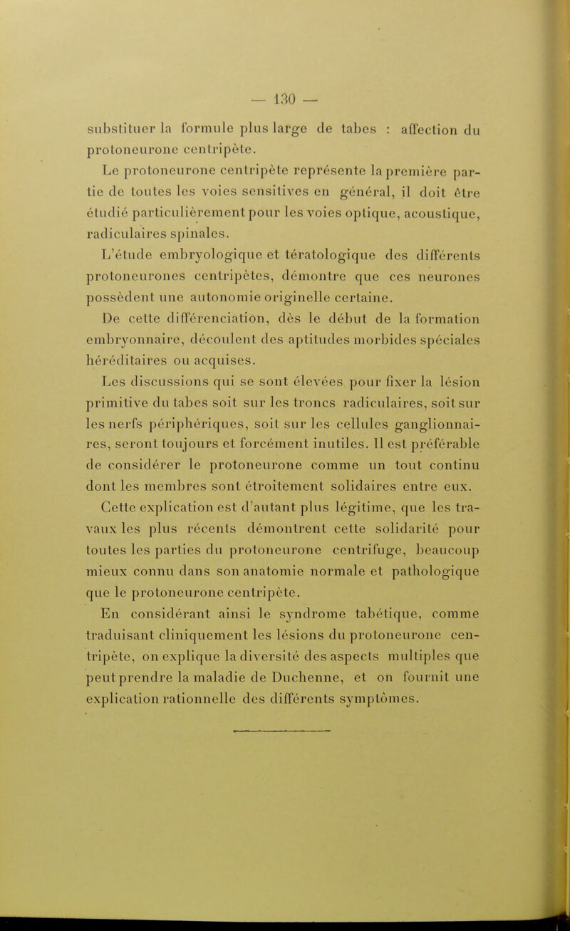 substituer la formule plus large de tabès : affection du protoneurone centripète. Le protoneurone centripète représente la première par- tie de toutes les voies sensitives en général, il doit être étudié particulièrement pour les voies optique, acoustique, radiculaires spinales. L'étude embryologique et tératologique des différents protoneurones centripètes, démontre que ces neurones possèdent une autonomie originelle certaine. De cette différenciation, dès le début de la formation embryonnaire, découlent des aptitudes morbides spéciales héréditaires ou acquises. Les discussions qui se sont élevées pour fixer la lésion primitive du tabès soit sur les troncs radiculaires, soit sur les nerfs périphériques, soit sur les cellules ganglionnai- res, seront toujours et forcément inutiles. 11 est préférable de considérer le protoneurone comme un tout continu dont les membres sont étroitement solidaires entre eux. Cette explication est d'autant plus légitime, que les tra- vaux les plus récents démontrent cette solidarité pour toutes les parties du protoneurone centrifuge, beaucoup mieux connu dans son anatomie normale et pathologique que le protoneurone centripète. En considérant ainsi le syndrome tabétique, comme traduisant cliniquement les lésions du protoneurone cen- tripète, on explique la diversité des aspects multiples que peut prendre la maladie de Duchenne, et on fournit une explication rationnelle des différents symptômes.