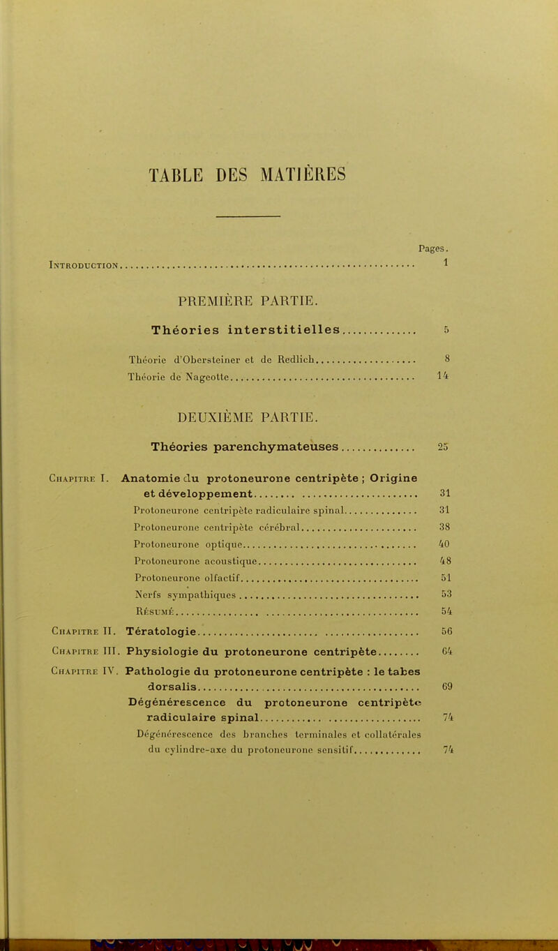 TABLE DES MATIÈRES Pages. Introduction ^ PREMIÈRE PARTIE. Théories interstitielles 5 Théorie d'Obei-steiner et de Redlich 8 Théorie de Nageotte 14 DEUXIÈME PARTIE. Théories parenchymateuses 25 Chapitre I. Anatomie du protoneurone centripète; Origine et développement 31 Protoneurone centripète radiculaire spinal 31 Protoneurone centripète cérébral 38 Protoneurone optique 40 Protoneurone acoustique 48 Protoneurone olfactif 51 Nerfs sympathiques 53 Résumé 54 Chapitre II. Tératologie 56 Chapitre III. Physiologie du protoneurone centripète G4 Chapitre IV, Pathologie du protoneurone centripète : le tabès dorsalis 69 Dégénérescence du protoneurone centripète radiculaire spinal 74 Dégénérescence des branches terminales et collatérales du cylindre-axe du protoneurone sensilif 74
