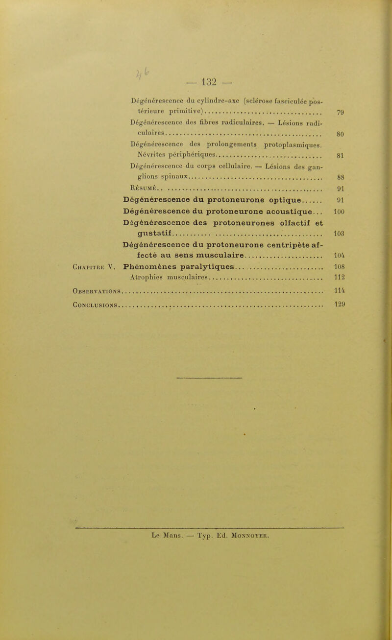 — 132 — Dôgénérescence du cylindre-axe (sclérose fasciculéc pos- térieure primitive) 79 Dégénérescence des fibres radiculaircs. — Lésions radi- culaires 80 Dégénérescence des prolongements protoplasmiques. Névrites périphériques 81 Dégénérescence du corps cellulaire. — Lésions des gan- glions spinaux 88 RÉSUMÉ 91 Dégénérescence du protoneurone optique 91 Dégénérescence du protoneurone acoustique... 100 Dégénérescence des protoneurones olfactif et gustatif 103 Dégénérescence du protoneurone centripète af- fecté au sens musculaire 104 Chapitre V. Phénomènes paralytiques 108 Atrophies musculaires 112 Observations 114 Conclusions 129 Le Mans. — Typ. Ed. Monnoyer.