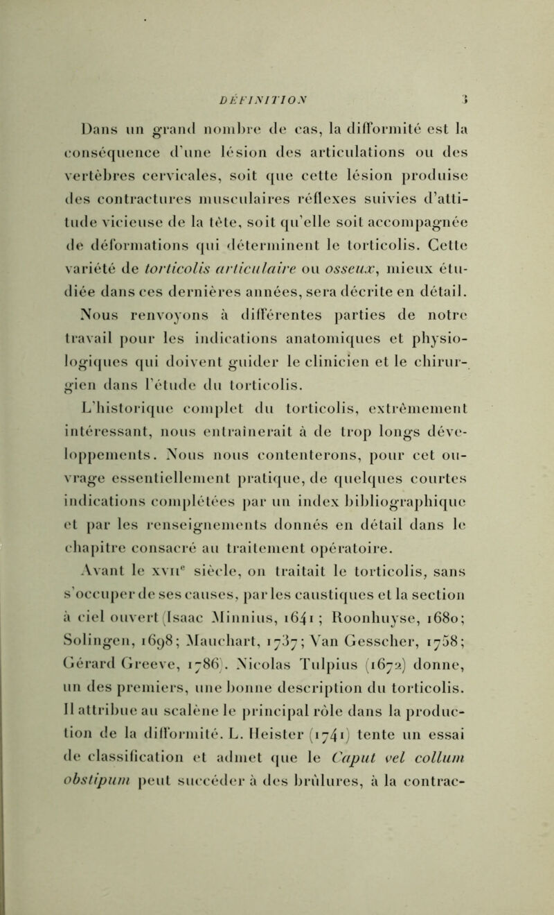 DÉFiyjTioy Dans un grand noinl)ie de cas, la difïorinité est la eonséquence d'une lésion des articulations ou des vertèbres cervicales, soit que cette lésion produise des contractures musculaires réflexes suivies d’atti- tude vicieuse de la tête, soit qu’elle soit accompagnée de dérormations qui déterminent le torticolis. Cette variété de torticolis articulaire ou osseux^ mieux étu- diée dans ces dernières années, sera décrite en détail. Nous renvoyons à dillerentes parties de notre travail pour les ijulications anatomiques et physio- logi(pies qui doivent guider le clinicien et le chirur- gien dans l’étude du torticolis. L’historique complet du torticolis, extrêmement intéressant, nous entraînerait à de trop longs déve- loppements. Nous nous contenterons, pour cet ou- vrage essentiellement pratique, de quelques courtes indications complétées par un index bibliographique et [)ar les renseignements donnés en détail dans le chapitre consacré au traitement opératoire. Avant le xvii® siècle, on traitait le torticolis, sans s’occuper de ses causes, pai* les caustiques et la section à ciel ouvert (Isaac Minnius, i64i ; Roonhuyse, 1680; Solingen, 1698; Maucliart, 1787; ^^an Gesscher, 1708; (iérard (ireeve, 1786). Nicolas Tulpius ;i672) donne, un des premiers, une l)onne description du torticolis. 11 attribue au scalène le |)rinci[)al rôle dans la produc- tioji de la diirormité. L. Ileister (174*) tente un essai de classification et admet (pie le Caput vel colluni obstipum |)eut succéder à des brûlures, à la contrac-