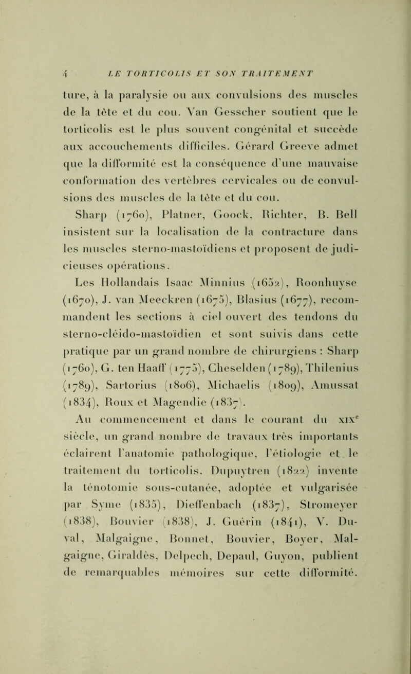 lure, à la paralysie oii aux eoiiviilsions des iiiuseles (le la l(‘le et du eou. Van (iesscdier soulienl que le torlieolis es! le plus souvent eongauiilal et sueeèd(‘ aux aeeoueheinents dillieiles. (Gérard (ireeve admet (pie la diironnit(‘ est la eons('quenee (rune mauvaise conformation des vei*t(d)res cervicales ou de convul- sions des mus(*les de la t(>t(‘ et du cou. Sliarj) (ijdo), Platner, (ioock, llichter, U. Bell insislent sur la localisation de la contracture dans les muscles sterno-mastoïdiens et pro[)Osent de judi- cieuses opfuations. Les Hollandais Isaac ^linnius Pioonhuyse (1670), J. van Meeckren (idja), IHasius (idjj), recom- mandent les se(‘tions à (‘iel ouvert des tendons du sterno-cléido-mastoïdien et sont suivis dans cette prati(pie par un o-pand nombre de cliiiairgiens : Sharp (1760), (j. ten Ilaalf (177a), Cheselden (17^9), Thilenius (1789), Sartorius (i8oh), Michaelis (1809), Amussat (1834), Boux et Magendie (1807 . Au (‘ommencement (‘t dans h‘ (‘ourant du xix^’ siècle, un giand nombre de travaux très importants éclairent ranatomie patholog'i(pie, l’étiologie et b' traitement du torticolis. l)u|)uytren (1822) invente la ténotomie sous-cutanée, adojitée et vulgarisée par Syme (i835), Dieirenbach (1837), Stronieyer (i838). Bouvier (i838), J. (uiérin (1841), V. l)u- val, Malgaigiie, Bonnet, Bouvier, Boyer, ^lal- gaigne, (iiraldès, l)elpe(‘b, Depaul, (iuyon, publient de j’emaiapiables mémoires sur cette dilformité.