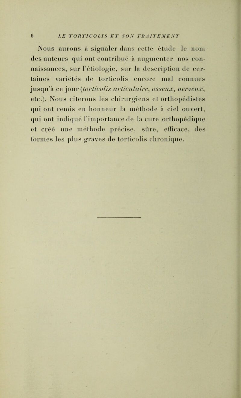 Nous aurons à signaler dans eell(‘ élude le nom des auteurs qui ont eontrihué à auginenler nos con- naissances, sur l’étiologie, sur la description de cei - laines variétés de torticolis encore mal connues jusqu’à ce yn\r {/orticolfs articulaire, osseux, nerceux, etc.). Nous (‘ilei'ons les chirurgiens el orthoj)édistes (|ui ont remis en honneur la méthode à ciel ouvert, (|ui ont indiqué rimporlance de la cure orthopédique et créé une méthode pré(‘ise, sure, eüicace, des lormes les plus graves de torticolis chronique.