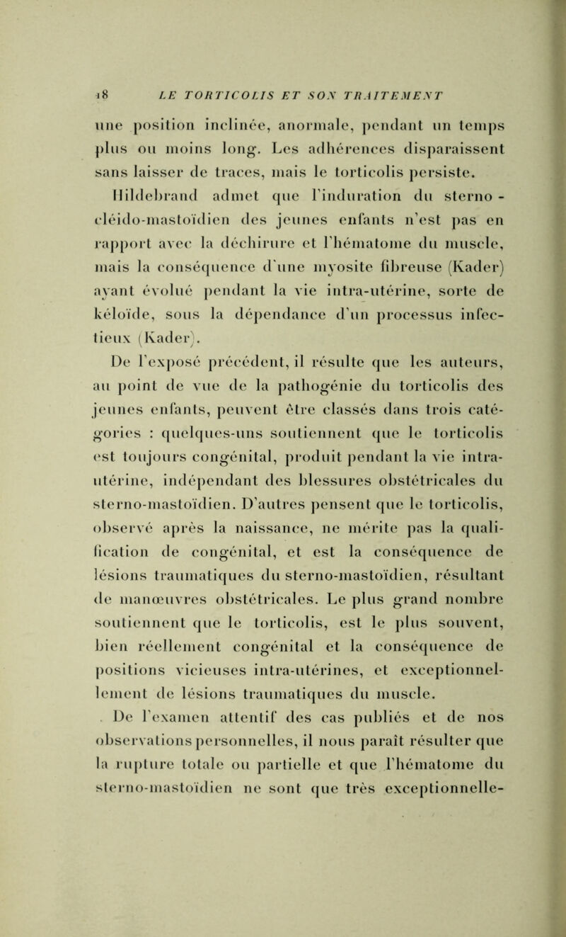 une position inclinée, anormale, j)enclant un temps plus ou moins long. Les adhérences disparaissent sans laisser de traces, mais le torticolis persiste. Ilildehrand admet cpie rinduration du sterno - cléido-masloïdien des jeunes eiilants n’est pas en rapport ave(‘ la déchirure et riiématome du muscle, mais la consécpience d'une myosite fibreuse (Kader) ayant évolué pendant la vie intra-utérine, sorte de kéloïde, sous la dépendance d’un processus infec- lieux (Kader}. De l’exposé précédent, il résulte (jue les auteurs, au point de vue de la pathogénie du torticolis des jeunes enfants, peuvent être classés dans trois caté- gories : ((uel(|ues-uns soutiennent (pie le torticolis (‘st toujours congénital, produit pendant la vie intra- utérine, indépendant des blessures obstétricales du sterno-mastoïdien. D’autres jiensent (pie le torticolis, observé après la naissance, ne mérite j>as la cpiali- lication de congénital, et est la consé(pience de lésions traumatiques du sterno-mastoïdien, résultant de manœuvres obstétricales. Le plus grand nombre soutiennent que le torticolis, est le plus souvent, bien réellement congénital et la conséquence de |)ositions vicieuses intra-utérines, et exceptionnel- lement de lésions traumatiques du muscle. . De rexamen attentif des cas publiés et de nos observations personnelles, il nous paraît résulter (pie la rupture totale ou jiartielle et que rbématome du sterno-mastoïdien ne sont (pie très exceptionnelle-