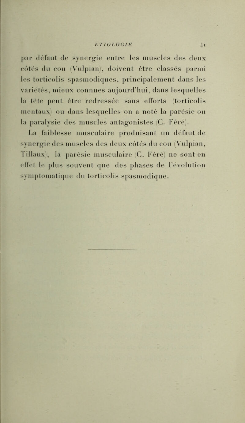 II par (Irfaut do syiioi'oie outre les luusoles des deux oolos du oou (\ ul[)iaii), doivent être classés parmi les lorlioolis spasiuodicjuos, principaloment dans les variolés, mieux connuos aujourd’hui, dans lesquelles la lol(' peut être redressée sans efforts (torticolis Mumlaux) ou dans lesquelles on a noté la [)arésie ou la paralysie des nius(‘les anlag-onistes (G. Féré). lai laihlesse musculaire produisant un défaut de synergio dos muscles des deux cotés du cou (\dilpian, d’illaux), la [)arésie musculaire C. Féré) ne sont en (df('t plus souvent que des phases de l’évolution syin[)lomali((ue du torticolis spasmodique.