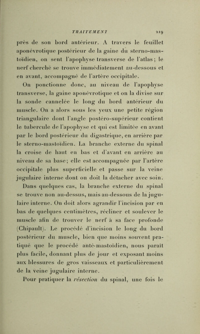 près (le son bord anlérieur. A travers le feuillet a[)onévroli(jue postérieur de la gaine du sterno-mas- loïdien, on sent raj)opbyse transverse de Tatlas ; le nerf elierehé se trouve iininédiatenient au-dessous et en avant, a('(‘oinpagiuî de l’artère occipitale. On ponctionne donc, au niveau de l’apophyse transverse, la gaine aponèvroti(jue et on la divise sur la sonde cannelée le long du Ijord antérieur du muscle. On a alors sous les yeux une petite région triangulaire dont l’angle postéro-supérieur contient le tubercule de l’apophyse et cpii est limitée en avant par le bord postérieur du digastricpie, en arrière par le sterno-mastoïdien. La branche externe du spinal la croise de haut en l)as et d’avant en arrière au niveau de sa base; elle est accompagnée par l’artère occi|)itale plus su[)crricielle et passe sur la veine jugulaire interne dont on doit la détacher avec soin. Dans (piehpies cas, la branche externe du spinal se trouve non au-dessus, mais au-dessous de la jugu- laire interne. On doit alors agrandir l’incision par en bas de (piehpies centimètres, récliner et soulever le muscle afin de trouver le nerf à sa face profonde (Ghipault). Le jirocédé d’incision le long du bord j)ostérieur du muscle, bien (pie moins souvent pra- ti(pié (jue le procédé an té-mastoïdien, nous paraît plus facile, donnant plus de jour et exposant moins aux blessures de gros vaisseaux et particulièrement de la veine jugulaire interne. Pour prati(pier la résection du spinal, une fois le