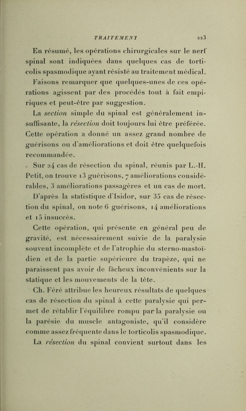 En résumé, les opérations chirurgicales sur le nerf spinal sont indicpiées dans quelques cas de torti- colis spasinodi(|ue ayant résisté au traitement médical. Faisons remarquer (jue quelques-unes de ces opé- rations agissent par des procédés tout à fait empi- ri(|ues et peut-être par suggestion. La section sini[)le du spinal est généralement in- suffisante, la résection doit toujours lui être préférée. Cette opération a donné un assez grand nombre de guérisons ou d'améliorations et doit être quelquefois recommandée. r Sur 24 cas de résection du spinal, réunis par L.-II. Petit, on trouve i3 guérisons, 7 améliorations considé- rables, 3 améliorations passagères et un cas de mort. D’ajirès la statistique d’Isidor, sur 35 cas de résec- tion du spinal, on note 6 guérisons, i4 améliorations et i5insuccès. Cette opération, qui présente en général peu de gravité, est nécessairement suivie de la paralysie souvent inconqilète et de l’atrophie du sterno-mastoï- dien et de la partie sujiérieure du trapèze, qui ne paraissent [las avoir de fâcheux inconvénients sur la stati([uc et les mouvements de la tète. Ch. Féré attribue les heureux résultats de quelques cas de résection du s[)inal à cette paralysie qui per- met de rétablir récpiililire roni|)u parla paralysie ou la parésie du muscle antagoniste, qu’il considère comme assez IVéïjuente dans le torticolis spasmodique. La résection du spinal convient surtout dans les