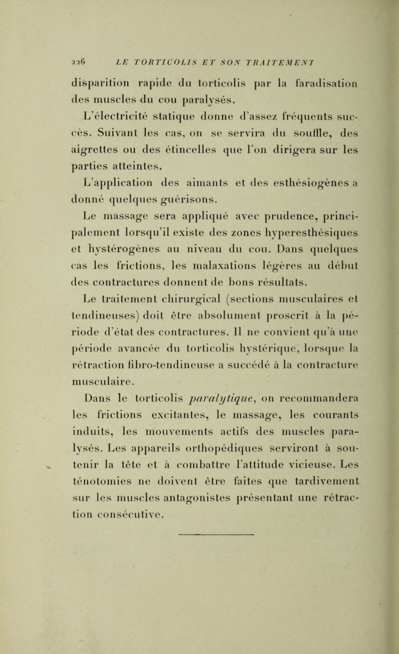 disparition rapide du torticolis [)ar la faradisation des muscles du cou paralysés. L’électricité staticpie donne d’assez frécjuents suc- cès. Suivant les cas, on se servira du souille, des aigrettes ou des étincelles que l’on dirigera sur les parties atteintes. L’application des aimants et des estliésiogènes a donné quelques guérisons. Le massage sera ap])liqué avec prudence, princi- palement lorsqu’il existe des zones hyperesthésiques et hystérogènes au niveau du cou. Dans quehjues cas les frictions, les malaxations légères au début des contractures donnent de bons résultats. Le traitement chirurgical (sections musculaires et tendineuses) doit être absolument proscrit à la pé- riode d’état des contractures. 11 ne convient (ju’à une ])ériode avancée du torticolis hystérique, lorscpie la rétraction fibro-tendineuse a succédé à la contracture musculaire. Dans le torticolis paralytique^ on recommandera les frictions excitantes, le massage, les courants induits, les mouvements actifs des muscles j)ara- lysés. Les appareils orthopédiques serviront à sou- tenir la tète (‘t à combattre l’attitude vicieuse. Les ténotomies ne doivent être faites ({ue tardivement sur les muscles antagonistes présentant une rétrac- tion consécutive.