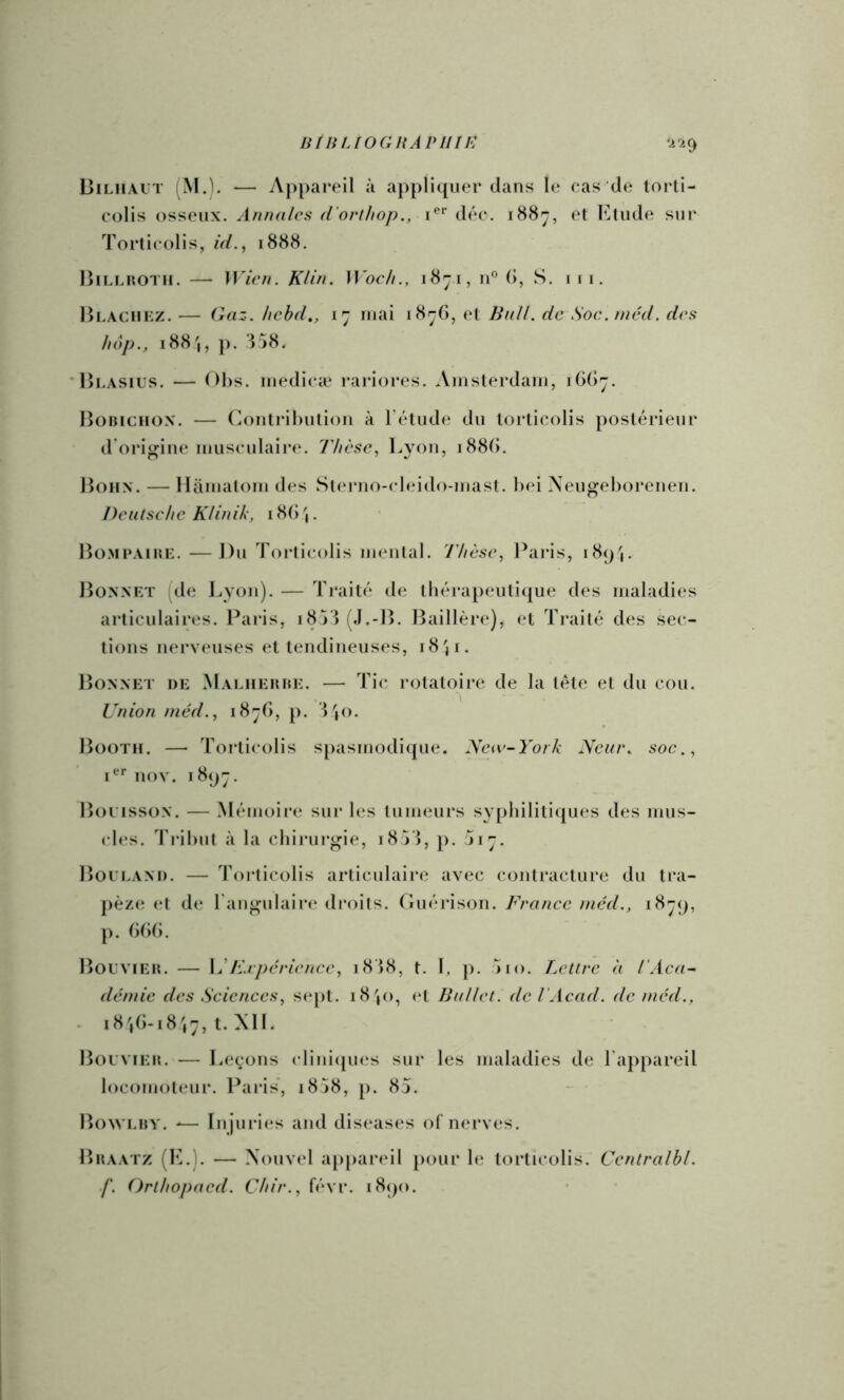 innUOGHAVIlIE ‘1^1^ Biliiaut (M.). — Appareil à appliquer dans le cas de lorli- colis osseux. Annales d'orthop., déc. i88^, et Elude sur Torticolis, id.^ 1888. lîiLLHOTU. — Wien. Klin. Woch., i8ji, 11® (1, S. i(i. lÎLACiiKZ. — Gaz. hcbd., mai i8ijG, (*l Bn/I. de Soc. méd. des hop., 188',, p. E58. 'Hlasius. — 01)s. luedicæ raiâores. Amsterdam, 1GG7. Bobiciion. — (^ontril)utioii à Télude du torticolis postérieur d'origine musculaire. 77/csc, Lyon, 188G. Bohx. — Hamatom des Si<u*no-clc‘ido-mast. bei Neugeborenen. Deutsche KUnik, i8()'|. Bo.MrAiBH. —Du Toi*ticolis mental. Thèse, Paiâs, i8()(. Bonnet (de J.,yon). — Traité de ibérapeutique des maladies articulaires. Pai’is, 18VÎ (.I.-B. Baillère), et Traité des sec- tions nerv<*uses et lendineus(‘s, 18 ji- Bonnet de Malhebbe. — Ti(* rotatoire de la tête et du cou. Union méd., 18-G, p. 8jO. Booth. — Torticolis spasmodi([ue. Kav-York Neur. soc., nov. 18(jj. Boi isson. — Mémoiiai sur les tumeurs sy[)bilitiques des mus- cles. Tribut à la cliirui’gie, 18 VI, p. ji~. Boui.and. — 'rorticolis articulaire avec contracture du tra- pèze de l'angulaire di’oils. Guérison. France mcd., i8-q, p. GGG. Bolvieb. — Frpcriencc, i8bS, t. 1, ]). >10. Lettre, à T Aca- démie des Sciences, sept. i8jO, et Ballet, de T Acad, de méd., - 18\G-18 t. Al I. Bouvieb. — Leçons clini([U(‘s sur les maladies de l'appareil locomoteur. Paris*, i8j8, p. 85. - • Bowi.by. -— In juries and diseases of nerves. Bbaatz (E.). — Xonvel ap[)areil pour le torticolis. Centralbl. f. Orthopacd. Chir.,{é\v. i8()o.