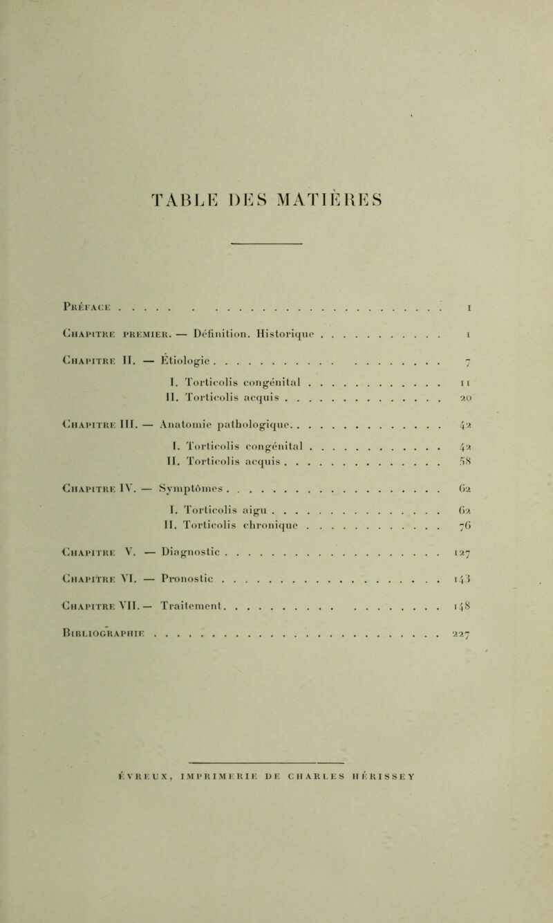 TAHLK DK S M ATI K UK S Pkéiack I CiiAinTKi: UKKMIEK. — Définition. Historique i Chapitre H. — Ktiolog-ic 7 I. Torticolis congénital ii 11. Torticolis acquis 20 Chapitre 111. — .\natoinic pathologique 4‘^ 1. Tortii'olis congénital 4‘-* II. T orticolis acquis 58 Chapitre TV. — Syinplônies 62 1. Torticolis aigu (>2 II. Torticolis chronique 76 Chapitre V. — Diagnostic 127 Chapitre VI. — Pronostic 14I Chapitre VII.— Traitement 148 Hibi.iographie 227 ÉVREL'X, IMPRIMERIE DE CHARLES HERISSE Y