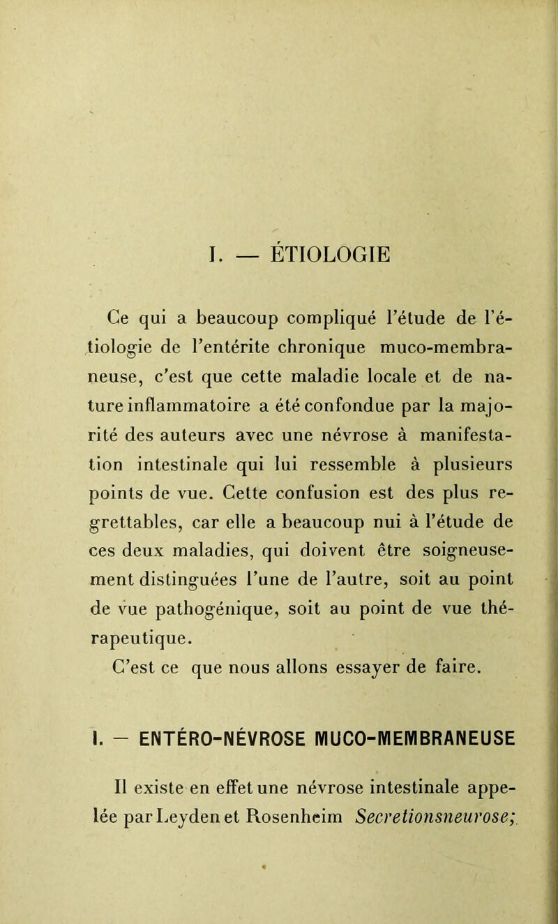 I. — ETIOLOGIE Ce qui a beaucoup compliqué l’étude de l’é- tiologie de l’entérite chronique muco-membra- neuse, c’est que cette maladie locale et de na- ture inflammatoire a été confondue par la majo- rité des auteurs avec une névrose à manifesta- tion intestinale qui lui ressemble à plusieurs points de vue. Cette confusion est des plus re- grettables, car elle a beaucoup nui à l’étude de ces deux maladies, qui doivent être soigneuse- ment distinguées l’une de l’autre, soit au point de vue pathogénique, soit au point de vue thé- rapeutique. C’est ce que nous allons essayer de faire. I. - ENTÉRO-NÉVROSE MUCO-WIEMBRANEUSE Il existe en effet une névrose intestinale appe- lée par Leyden et Rosenheim Secretionsneurose;,