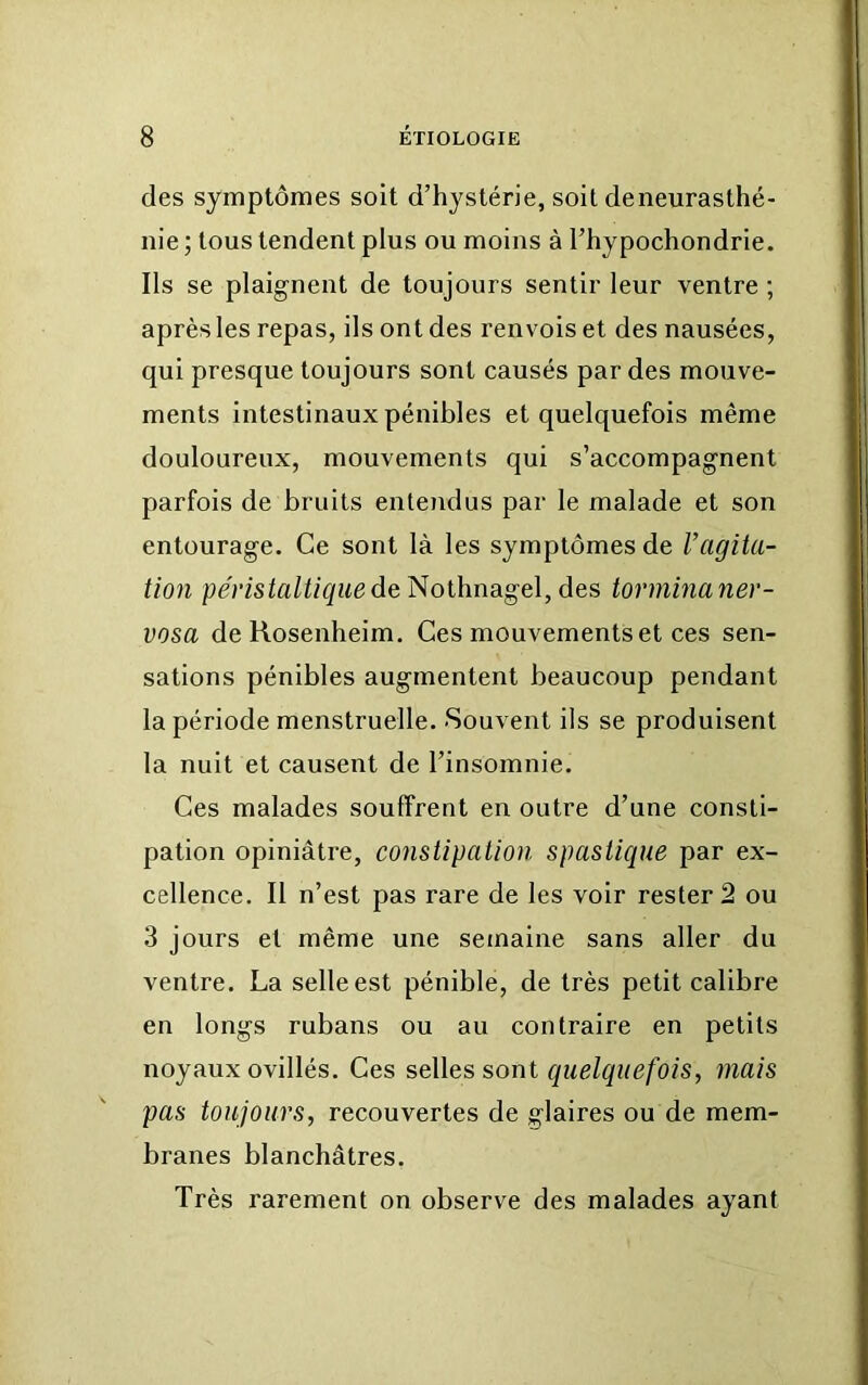 des symptômes soit d’hystérie, soit de neurasthé- nie ; tous tendent plus ou moins à l’hypochondrie. Ils se plaignent de toujours sentir leur ventre ; après les repas, ils ont des renvois et des nausées, qui presque toujours sont causés par des mouve- ments intestinaux pénibles et quelquefois même douloureux, mouvements qui s’accompagnent parfois de bruits entendus par le malade et son entourage. Ce sont là les symptômes de Uagita- tion peris^fl^/Z^wede Nothnagel, des tormina ner- vosa de Rosenheim. Ces mouvements et ces sen- sations pénibles augmentent beaucoup pendant la période menstruelle. Souvent ils se produisent la nuit et causent de l’insomnie. Ces malades souffrent en outre d’une consti- pation opiniâtre, constipation spasticiue par ex- cellence. Il n’est pas rare de les voir rester 2 ou 3 jours et même une semaine sans aller du ventre. La selle est pénible, de très petit calibre en longs rubans ou au contraire en petits noyaux ovillés. Ces selles sont cinelquefois, mais pas toujours, recouvertes de glaires ou de mem- branes blanchâtres. Très rarement on observe des malades ayant