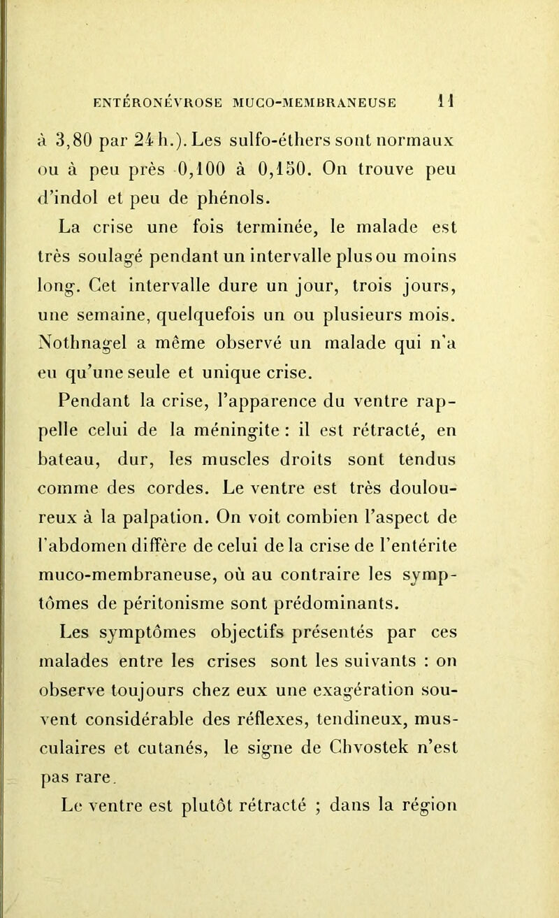 à 3,80 par 24 h.). Les sulfo-éthers sont normaux ou à peu près 0,100 à 0,150. On trouve peu d’indol et peu de phénols. La crise une fois terminée, le malade est très soulagé pendant un intervalle plus ou moins long. Cet intervalle dure un jour, trois jours, une semaine, quelquefois un ou plusieurs mois. Nothnagel a même observé un malade qui n’a eu qu’une seule et unique crise. Pendant la crise, l’apparence du ventre rap- pelle celui de la méningite : il est rétracté, en bateau, dur, les muscles droits sont tendus comme des cordes. Le ventre est très doulou- reux à la palpation. On voit combien l’aspect de l’abdomen diffère de celui de la crise de l’entérite muco-membraneuse, où au contraire les symp- tômes de péritonisme sont prédominants. Les symptômes objectifs présentés par ces malades entre les crises sont les suivants : on observe toujours chez eux une exagération sou- vent considérable des réflexes, tendineux, mus- culaires et cutanés, le signe de Chvostek n’est pas rare. Le ventre est plutôt rétracté ; dans la région