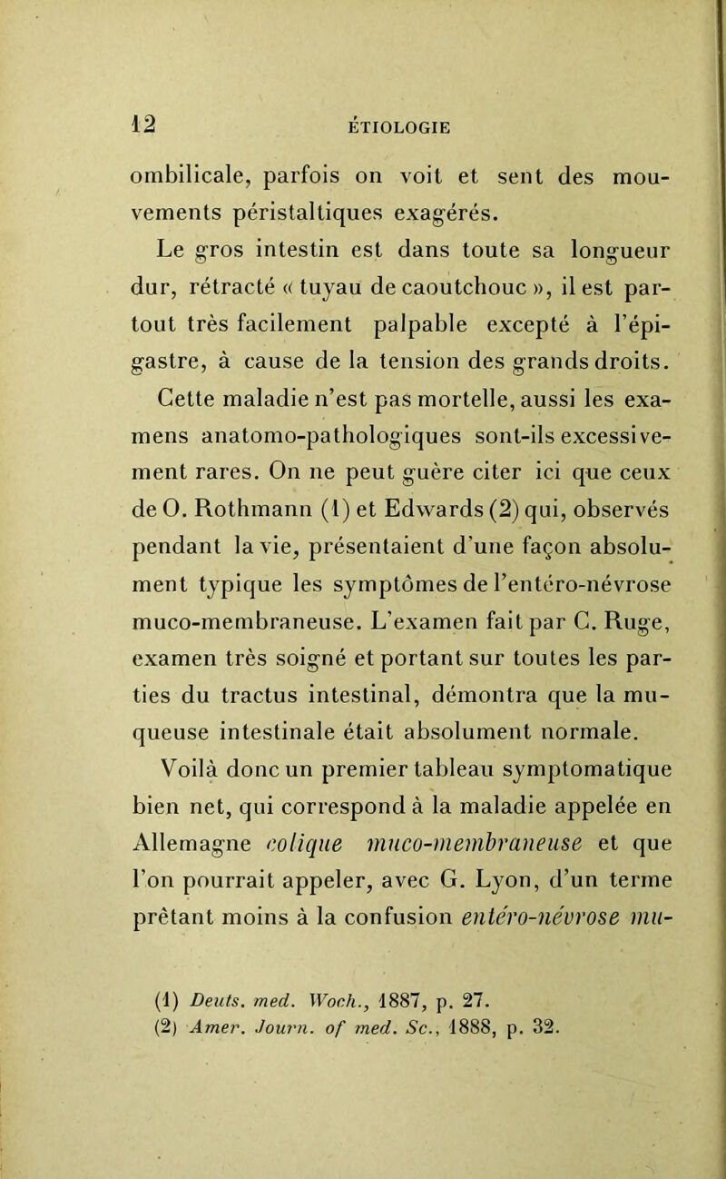 ombilicale, parfois on voit et sent des mou- vements péristaltiques exagérés. Le gros intestin est dans toute sa longueur dur, rétracté «tuyau de caoutchouc », il est par- tout très facilement palpable excepté à l’épi- gastre, à cause delà tension des grands droits. Cette maladie n’est pas mortelle, aussi les exa- mens anatomo-pathologiques sont-ils excessive- ment rares. On ne peut guère citer ici que ceux de O. Rothmann (1) et Edwards (2) qui, observés pendant la vie, présentaient d’une façon absolu- ment typique les symptômes de l’entéro-névrose muco-membraneuse. L’examen fait par C. Ruge, examen très soigné et portant sur toutes les par- ties du tractus intestinal, démontra que la mu- queuse intestinale était absolument normale. Voilà donc un premier tableau symptomatique bien net, qui correspond à la maladie appelée en Allemagne colique muco-memhraneuse et que l’on pourrait appeler, avec G. Lyon, d’un terme prêtant moins à la confusion entéro-névrose mii- (1) Dents, med. Woch., 1887, p. 27. (2) Amer. Journ. of med. Sc., 1888, p. 32.