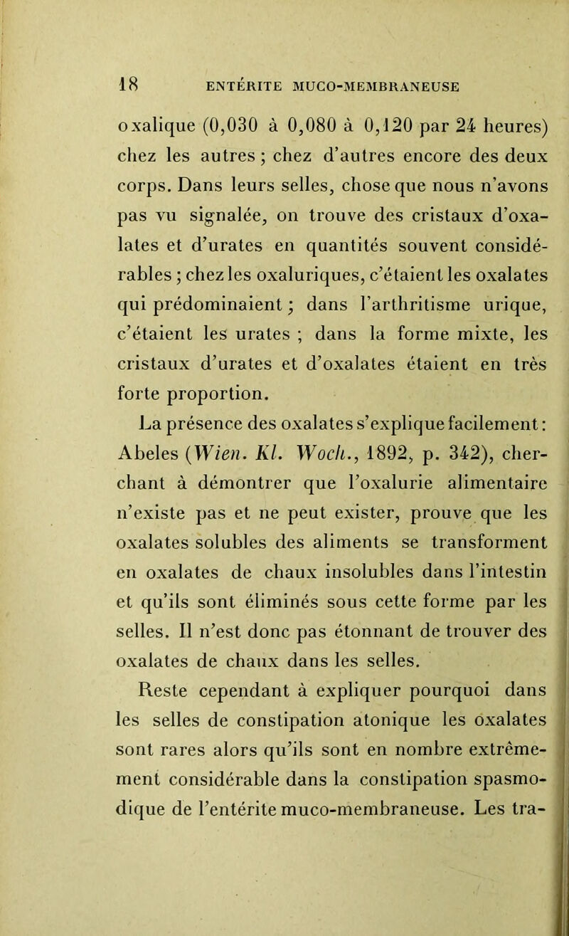 oxalique (0,030 à 0,080 à 0,120 par 24 heures) chez les autres ; chez d’autres encore des deux corps. Dans leurs selles, chose que nous n’avons pas vu signalée, on trouve des cristaux d’oxa- lates et d’urates en quantités souvent considé- rables ; chez les oxaluriques, c’étaient les oxalates qui prédominaient ; dans l’arthritisme urique, c’étaient les urates ; dans la forme mixte, les cristaux d’urates et d’oxalates étaient en très forte proportion. La présence des oxalates s’explique facilement : Abeles {Wien. KL Wocli., 1892, p. 342), cher- chant à démontrer que l’oxalurie alimentaire n’existe pas et ne peut exister, prouve que les oxalates solubles des aliments se transforment en oxalates de chaux insolubles dans l’intestin et qu’ils sont éliminés sous cette forme par les selles. Il n’est donc pas étonnant de trouver des oxalates de chaux dans les selles. Reste cependant à expliquer pourquoi dans les selles de constipation atonique les oxalates sont rares alors qu’ils sont en nombre extrême- ment considérable dans la constipation spasmo- dique de l’entérite muco-membraneuse. Les tra-