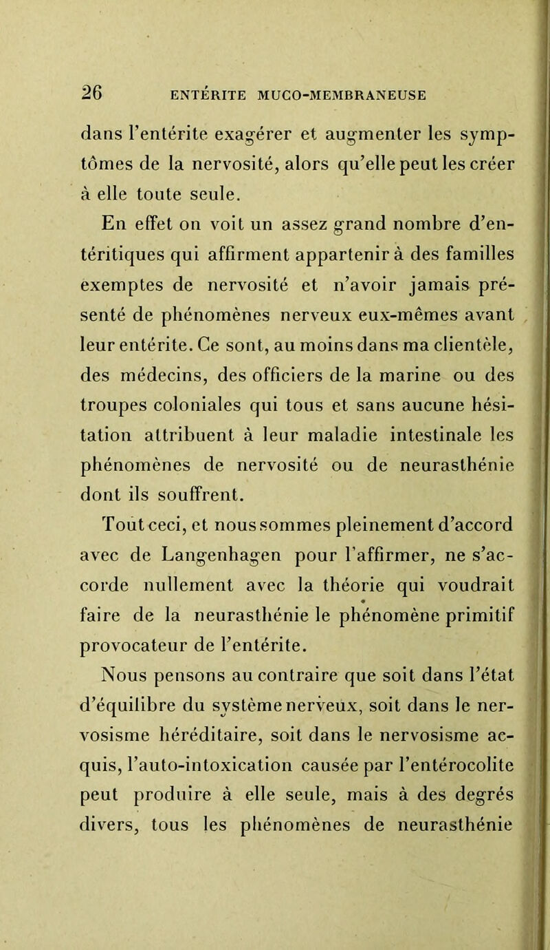 dans l’entérite exagérer et augmenter les symp- tômes de la nervosité, alors qu’elle peut les créer à elle toute seule. En effet on voit un assez grand nombre d’en- tériliques qui affirment appartenir à des familles exemptes de nervosité et n’avoir jamais pré- | senté de phénomènes nerveux eux-mêmes avant leur entérite. Ce sont, au moins dans ma clientèle, des médecins, des officiers de la marine ou des troupes coloniales qui tous et sans aucune hési- tation attribuent à leur maladie intestinale les phénomènes de nervosité ou de neurasthénie dont ils souffrent. Tout ceci, et nous sommes pleinement d’accord avec de Langenhagen pour l’affirmer, ne s’ac- corde nullement avec la théorie qui voudrait faire de la neurasthénie le phénomène primitif provocateur de l’entérite. Nous pensons au contraire que soit dans l’état d’équilibre du système nerveux, soit dans le ner- vosisme héréditaire, soit dans le nervosisme ac- quis, l’auto-intoxication causée par l’entérocolite peut produire à elle seule, mais à des degrés divers, tous les phénomènes de neurasthénie