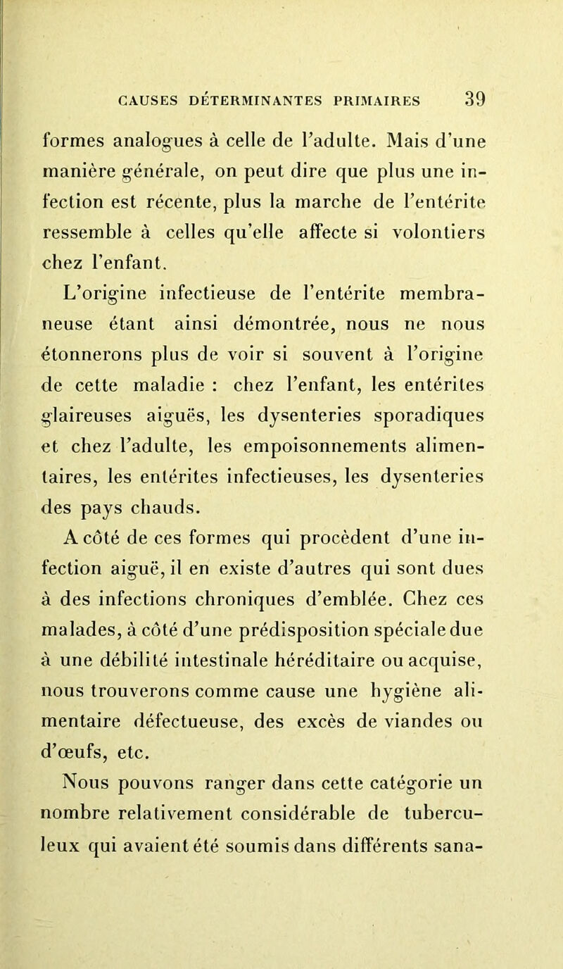 formes analogues à celle de l’adulte. Mais d’une manière générale, on peut dire que plus une in- fection est récente, plus la marche de l’entérite ressemble à celles qu’elle affecte si volontiers chez l’enfant. L’origine infectieuse de l’entérite membra- neuse étant ainsi démontrée, nous ne nous étonnerons plus de voir si souvent à l’origine de cette maladie : chez l’enfant, les entérites glaireuses aiguës, les dysenteries sporadiques et chez l’adulte, les empoisonnements alimen- taires, les entérites infectieuses, les dysenteries des pays chauds. A côté de ces formes qui procèdent d’une in- fection aiguë, il en existe d’autres qui sont dues à des infections chroniques d’emblée. Chez ces malades, à côté d’une prédisposition spéciale due à une débilité intestinale héréditaire ou acquise, nous trouverons comme cause une hygiène ali- mentaire défectueuse, des excès de viandes ou d’œufs, etc. Nous pouvons ranger dans cette catégorie un nombre relativement considérable de tnbercu- leux qui avaient été soumis dans différents sana-