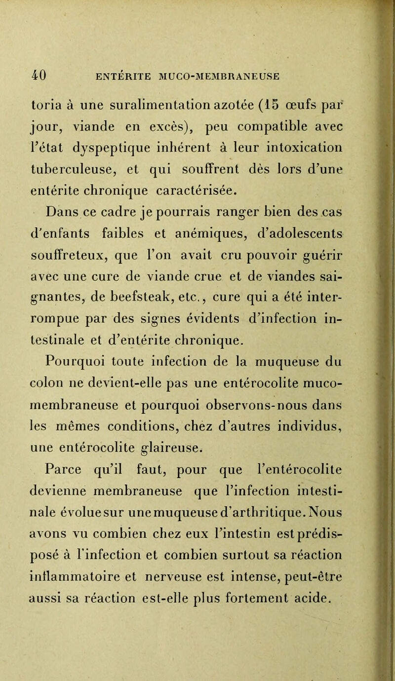 toria à une suralimentation azotée (15 œufs par jour, viande en excès), peu compatible avec l’état dyspeptique inhérent à leur intoxication tuberculeuse, et qui souffrent dès lors d’une entérite chronique caractérisée. Dans ce cadre je pourrais ranger bien des cas d'enfants faibles et anémiques, d’adolescents souffreteux, que l’on avait cru pouvoir guérir avec une cure de viande crue et de viandes sai- gnantes, de beefsteak, etc., cure qui a été inter- rompue par des signes évidents d’infection in- testinale et d’entérite chronique. Pourquoi toute infection de la muqueuse du colon ne devient-elle pas une entérocolite muco- membraneuse et pourquoi observons-nous dans les mêmes conditions, chez d’autres individus, une entérocolite glaireuse. Parce qu’il faut, pour que l’entérocolite devienne membraneuse que l’infection intesti- nale évolue sur une muqueuse d’arthritique. Nous avons vu combien chez eux l’intestin est prédis- posé à l’infection et combien surtout sa réaction inflammatoire et nerveuse est intense, peut-être aussi sa réaction est-elle plus fortement acide.