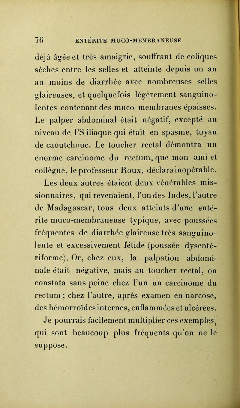 déjà âgée et très amaigrie, souffrant de coliques sèches entre les selles et atteinte depuis un an au moins de diarrhée avec nombreuses selles glaireuses, et quelquefois légèrement sanguino- lentes contenant des muco-membranes épaisses. Le palper abdominal était négatif, excepté au niveau de l’S iliaque qui était en spasme, tuyau de caoutchouc. Le toucher rectal démontra un énorme carcinome du rectum, que mon ami et collègue, le professeur Roux, déclara inopérable. Les deux autres étaient deux vénérables mis- sionnaires, qui revenaient, l’un des Indes, l’autre de Madagascar, tous deux atteints d’une enté- rite muco-membraneuse typique, avec poussées fréquentes de diarrhée glaireuse très sanguino- lente et excessivement fétide (poussée dysenté- riforme). Or, chez eux, la palpation abdomi- nale était négative, mais au toucher rectal, on constata sans peine chez l’un un carcinome du rectum ; chez l’autre, après examen en narcose, des hémorroïdes internes, enflammées et ulcérées. Je pourrais facilement multiplier ces exemples^ qui sont beaucoup plus fréquents qu’on ne le suppose.