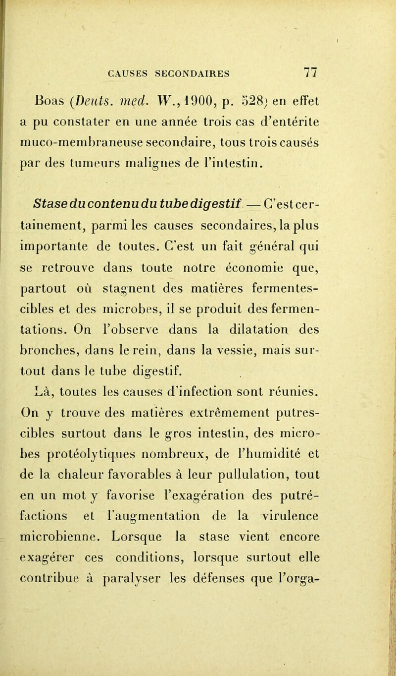 Boas (Dents, med. W.,1900, p. 528; en effet a pu constater en une année trois cas d’entérite inuco-menibraneuse secondaire, tous trois causés par des tumeurs malignes de l’intestin. Stase du contenu du tube digestif — C’est cer- tainement, parmi les causes secondaires, la plus importante de toutes. C’est un fait général qui se retrouve dans toute notre économie que, partout où stagnent des matières fermentes- cibles et des microbes, il se produit des fermen- tations, On l’observe dans la dilatation des bronches, dans le rein, dans la vessie, mais sur- tout dans le tube digestif. Là, toutes les causes d’infection sont réunies. On y trouve des matières extrêmement putres- cibles surtout dans le gros intestin, des micro- bes protéolytiques nombreux, de l’humidité et de la chaleur favorables à leur pullulation, tout en un mot y favorise l’exagération des putré- factions et l’augmentation de la virulence microbienne. Lorsque la stase vient encore exagérer ces conditions, lorsque surtout elle contribue à paralyser les défenses que l’orga-