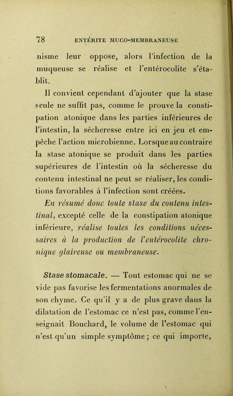 nisme leur oppose, alors l’infection de la muqueuse se réalise et renlérocolite s’éta- blit. Il convient cependant d’ajouter que la stase seule ne suffit pas, comme le prouve la consti- pation atonique dans les parties inférieures de l’intestin, la sécheresse entre ici en jeu et em- pêche l’action microbienne. Lorsque au contraire la stase atonique se produit dans les parties supérieures de l’intestin où la sécheresse du contenu intestinal ne peut se réaliser, les condi- tions favorables à l’infection sont créées. En résumé donc toute stase du contenu intes- tinal, excepté celle de la constipation atonique inférieure, réalise toutes les conditions néces- saires à la production de l’entérocolite chro- nique glaireuse ou membraneuse. Stase stomacale. — Tout estomac qui ne se vide pas favorise les fermentations anormales de son chyme. Ce qu'il y a de plus grave dans la dilatation de l’estomac ce n’est pas, comme l’en- seignait Bouchard, le volume de l’estomac qui n’est qu’un simple symptôme ; ce qui importe.