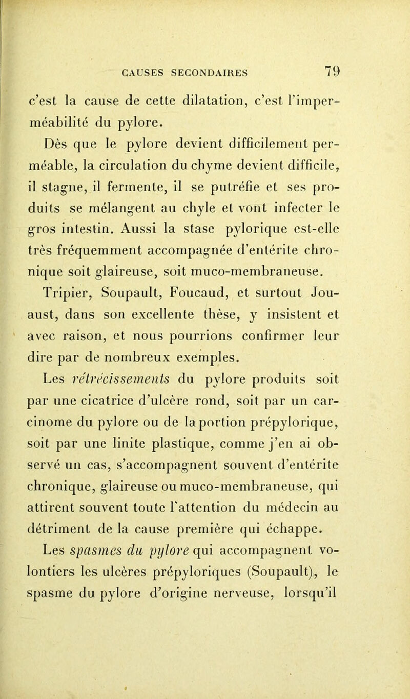 c’est la cause de cette dilatation, c’est l’imper- méabilité du pylore. Dès que le pylore devient difficilement per- méable, la circulation du chyme devient difficile, il stagne, il fermente, il se putréfie et ses pro- duits se mélangent au chyle et vont infecter le gros intestin. Aussi la stase pylorique est-elle très fréquemment accompagnée d’entérite chro- nique soit glaireuse, soit muco-membraneuse. Tripier, Soupault, Foucaud, et surtout Jou- aust, dans son excellente thèse, y insistent et avec raison, et nous pourrions confirmer leur dire par de nombreux exemples. Les réUrcissements du pylore produits soit par une cicatrice d’ulcère rond, soit par un car- cinome du pylore ou de la portion prépylorique, soit par une finite plastique, comme j’en ai ob- servé un cas, s’accompagnent souvent d’entérite chronique, glaireuse ou muco-membraneuse, qui attirent souvent toute l'attention du médecin au détriment de la cause première qui échappe. Les spasmes du pylore qui accompagnent vo- lontiers les ulcères prépyloriques (Soupault), le spasme du pylore d’origine nerveuse, lorsqu’il