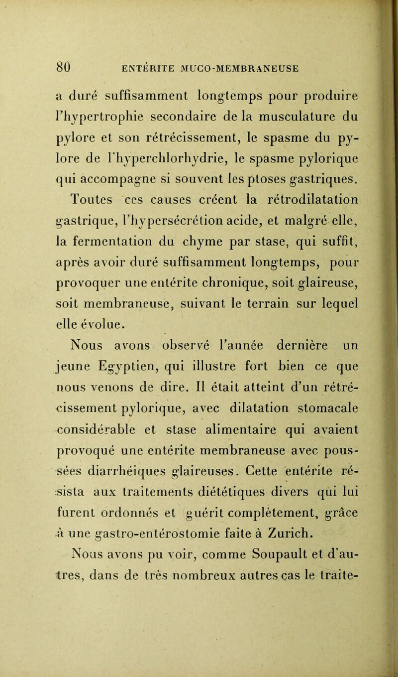 a duré suffisamment longtemps pour produire l’hypertrophie secondaire de la musculature du pylore et son rétrécissement, le spasme du py- lore de riiyperchlorhydrie, le spasme pylorique qui accompagne si souvent les ptoses gastriques. Toutes ces causes créent la rétrodilatation gastrique, l’hypersécrétion acide, et malgré elle, la fermentation du chyme par stase, qui suffit, après avoir duré suffisamment longtemps, pour provoquer une entérite chronique, soit glaireuse, soit membraneuse, suivant le terrain sur lequel elle évolue. Nous avons observé Tannée dernière un jeune Egyptien, qui illustre fort bien ce que nous venons de dire. Il était atteint d’un rétré- cissement pylorique, avec dilatation stomacale considérable et stase alimentaire qui avaient provoqué une entérite membraneuse avec pous- sées diarrhéiques glaireuses. Cette entérite ré- sista aux traitements diététiques divers qui lui furent ordonnés et guérit complètement, grâce -à une gastro-entérostomie faite à Zurich. Nous avons pu voir, comme Soupault et d’au- tres, dans de très nombreux autres cas le traite-