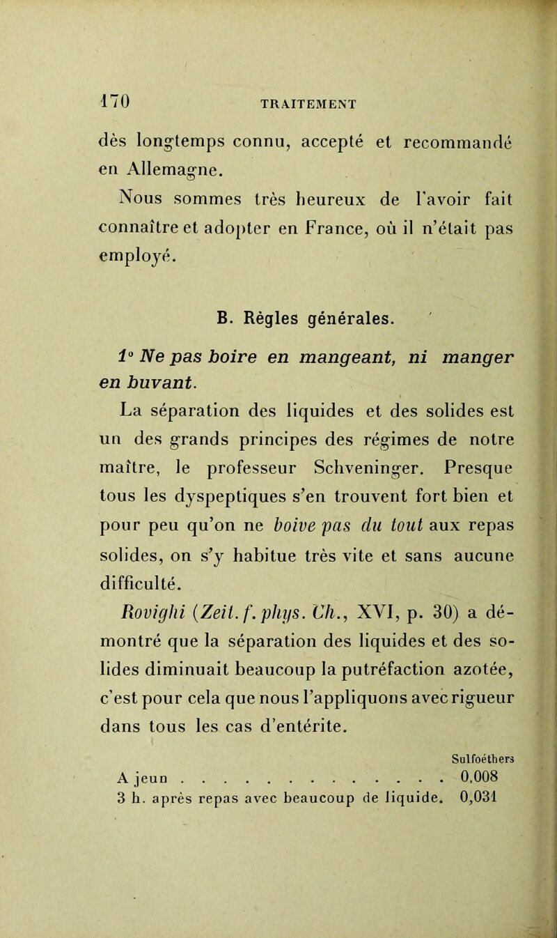 17Ü dès longtemps connu, accepté et recommandé en Allemagne. Nous sommes très heureux de l’avoir fait connaître et adojiter en France, où il n’était pas employé. B. Régies générales. Ne pas boire en mangeant, ni manger en buvant. La séparation des liquides et des solides est un des grands principes des régimes de notre maître, le professeur Schveninger. Presque tous les dyspeptiques s’en trouvent fort bien et pour peu qu’on ne boive pas du tout aux repas solides, on s’y habitue très vite et sans aucune difficulté. Rovighi {Zeit. f. phys. Ch., XVI, p. 30) a dé- montré que la séparation des liquides et des so- lides diminuait beaucoup la putréfaction azotée, c’est pour cela que nous l’appliquons avec rigueur dans tous les cas d’entérite. Sulfoéthers A jeun 0,008 3 h. après repas avec beaucoup de liquide. 0,031