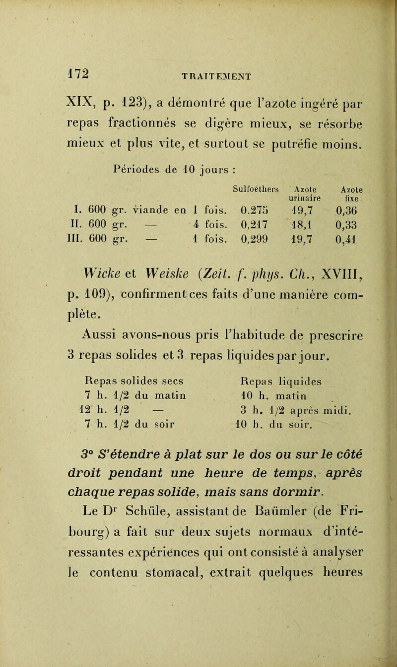 XIX, p. 123), a démontré que Tazote ingéré par repas fractionnés se digère mieux, se résorbe mieux et plus vite, et surtout se putréfie moins. Péi'iodes de 10 jours : SuKoélhers Azote urinaire Azote fixe I. 600 gr. viande en 1 fois. 0.275 19,7 0,36 II. 600 gr. — 4 fois. 0,217 18,1 0,33 III. 600 gr. — 1 fois. 0,299 19,7 0,41 Wicke et Weiske (Zeit. f. phijs. Ch., XVIII, p. 109), confirment ces faits d’une manière corn- plète. Aussi avons-nous pris l’habitude de prescrire 3 repas solides et 3 repas liquides par jour. Repas solides secs 7 h. 1/2 du matin 12 h. 1/2 — 7 h. 1/2 du soir Repas liquides 10 h. matin 3 h. 1/2 après midi. 10 b. du soir. 3° S’étendre à plat sur le dos ou sur le côté droit pendant une heure de temps, après chaque repas solide, mais sans dormir. Le D‘’ Schüle, assistant de Baümler (de Fri- bourg) a fait sur deux sujets normaux d’inté- ressantes expériences qui ont consisté à analyser le contenu stomacal, extrait quelques heures