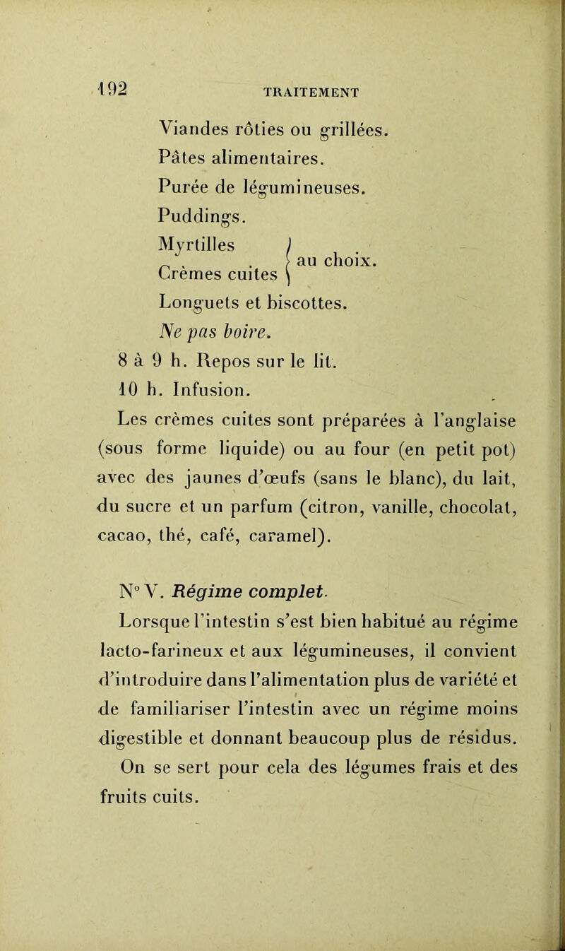 Viandes rôties ou grillées. Pâtes alimentaires. Purée de légumineuses. Puddings. Myrtilles ) _ . . > au choix. Cremes cuites ^ Longuets et biscottes. ISe pas boire. 8 à 9 h. Repos sur le lit. 10 h. Infusion. Les crèmes cuites sont préparées à l’anglaise (sous forme liquide) ou au four (en petit pot) avec des jaunes d’œufs (sans le blanc), du lait, <lu sucre et un parfum (citron, vanille, chocolat, cacao, thé, café, caramel). N V. Régime complet. Lorsque l’intestin s’est bien habitué au régime lacto-farineux et aux légumineuses, il convient d’introduire dans l’alimentation plus de variété et de familiariser l’intestin avec un régime moins digestible et donnant beaucoup plus de résidus. On se sert pour cela des légumes frais et des fruits cuits.