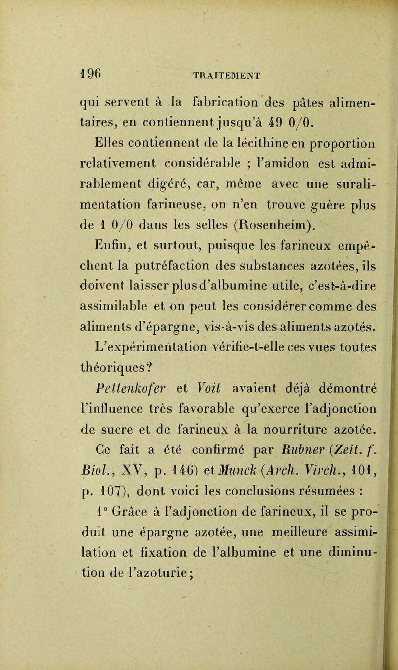 qui servent à la fabrication des pâtes alimen- taires, en contiennent jusqu’à 49 0/0. Elles contiennent de la lécithine en proportion relativement considérable ; l’amidon est admi- rablement digéré, car, même avec une surali- mentation farineuse, on n’en trouve guère plus de 1 0/0 dans les selles (Rosenheim). i Enfin, et surtout, puisque les farineux empê- chent la putréfaction des substances azotées, ils j doivent laisser plus d’albumine utile, c’est-à-dire assimilable et on peut les considérer comme des j aliments d’épargne, vis-à-vis des aliments azotés. ! L’expérimentation vérifie-t-elle ces vues toutes j théoriques? Pettenkofer et Voit avaient déjà démontré l’influence très favorable qu’exerce l’adjonction de sucre et de farineux à la nourriture azotée. Ce fait a été confirmé par Rubner {Zeit. /'. Biol., XV, p, 146) et Mimck (Arch. Virch., 101, p. 107), dont voici les conclusions résumées : I 1° Grâce à l’adjonction de farineux, il se pro- I duit une épargne azotée, une meilleure assimi- lation et fixation de l’albumine et une diminu- tion de l’azoturie;