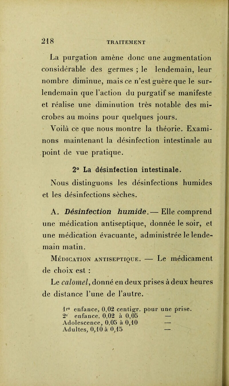 La purgation amène donc une augmentation considérable des germes ; le lendemain, leur nombre diminue, mais ce n’est guère que le sur- lendemain que l’action du purgatif se manifeste et réalise une diminution très notable des mi- crobes au moins pour quelques jours. Voilà ce que nous montre la théorie. Exami- nons maintenant la désinfection intestinale au point de vue pratique. 2° La désinfection intestinale. Nous distinguons les désinfections humides et les désinfections sèches. A. Désinfection humide.— Elle comprend une médication antiseptique, donnée le soir, et une médication évacuante, administrée le lende- main matin. Médication antiseptique. — Le médicament de choix est : Le calomel, donné en deux prises à deux heures de distance l’une de l’autre. Il” enfance, 0,02 centigr. pour une prise. 2' enfance, 0,02 à 0,05 — Adolescence, 0,05 à 0,10 — Adultes. 0.10 à 0.15 —