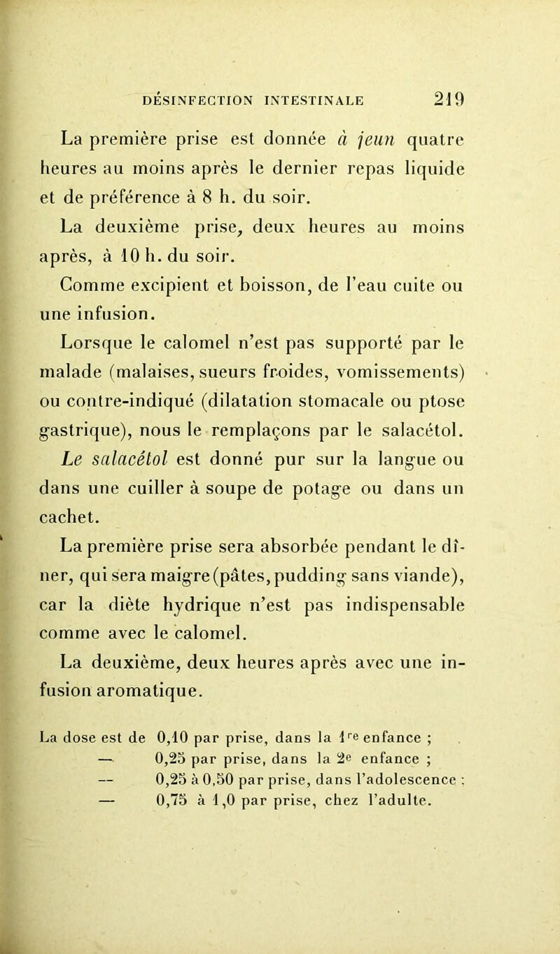 La première prise est donnée à jeun quatre heures au moins après le dernier repas liquide et de préférence à 8 h. du soir. La deuxième prise, deux heures au moins après, à 10 h. du soir. Comme excipient et boisson, de l’eau cuite ou une infusion. Lorsque le calomel n’est pas supporté par le malade (malaises, sueurs froides, vomissements) ou contre-indiqué (dilatation stomacale ou ptose gastrique), nous le remplaçons par le salacétol. Le salacétol est donné pur sur la langue ou dans une cuiller à soupe de potage ou dans un cachet. La première prise sera absorbée pendant le dî- ner, qui sera maigre (pâtes, pudding sans viande), car la diète hydrique n’est pas indispensable comme avec le calomel. La deuxième, deux heures après avec une in- fusion aromatique. La dose est de 0,10 par prise, dans la l''e enfance ; — 0,25 par prise, dans la 2e enfance ; 0,25 à 0,50 par prise, dans l’adolescence ; — 0,75 à 1,0 par prise, chez l’adulte.