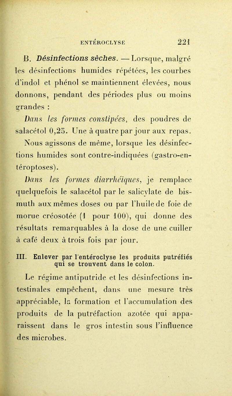 B. Désinfections sèches. — Lorsque, malgré les désinfections humides répétées, les courbes d’indol et phénol se maintiennent élevées, nous donnons, pendant des périodes plus ou moins grandes : Dans les formes cofistipe'es, des poudres de salacétol 0,25. Une à quatre par jour aux repas. Nous agissons de même, lorsque les désinfec- tions humides sont contre-indiquées (gastro-en- téroptoses). Dans les formes diarrhéiques, je remplace quelquefois le salacétol par le salicylate de bis- muth aux mêmes doses ou par l’huile de foie de morue créosotée (1 pour 100), qui donne des résultats remarquables à la dose de une cuiller à café deux à trois fois par jour. III. Enlever par l'entéroclyse les produits putréfiés qui se trouvent dans le colon. Le régime antiputride et les désinfections in- testinales empêchent, dans une mesure très appréciable, la formation et l’accumulation des produits de la putréfaction azotée qui appa- raissent dans le gros intestin sous l’influence des microbes.