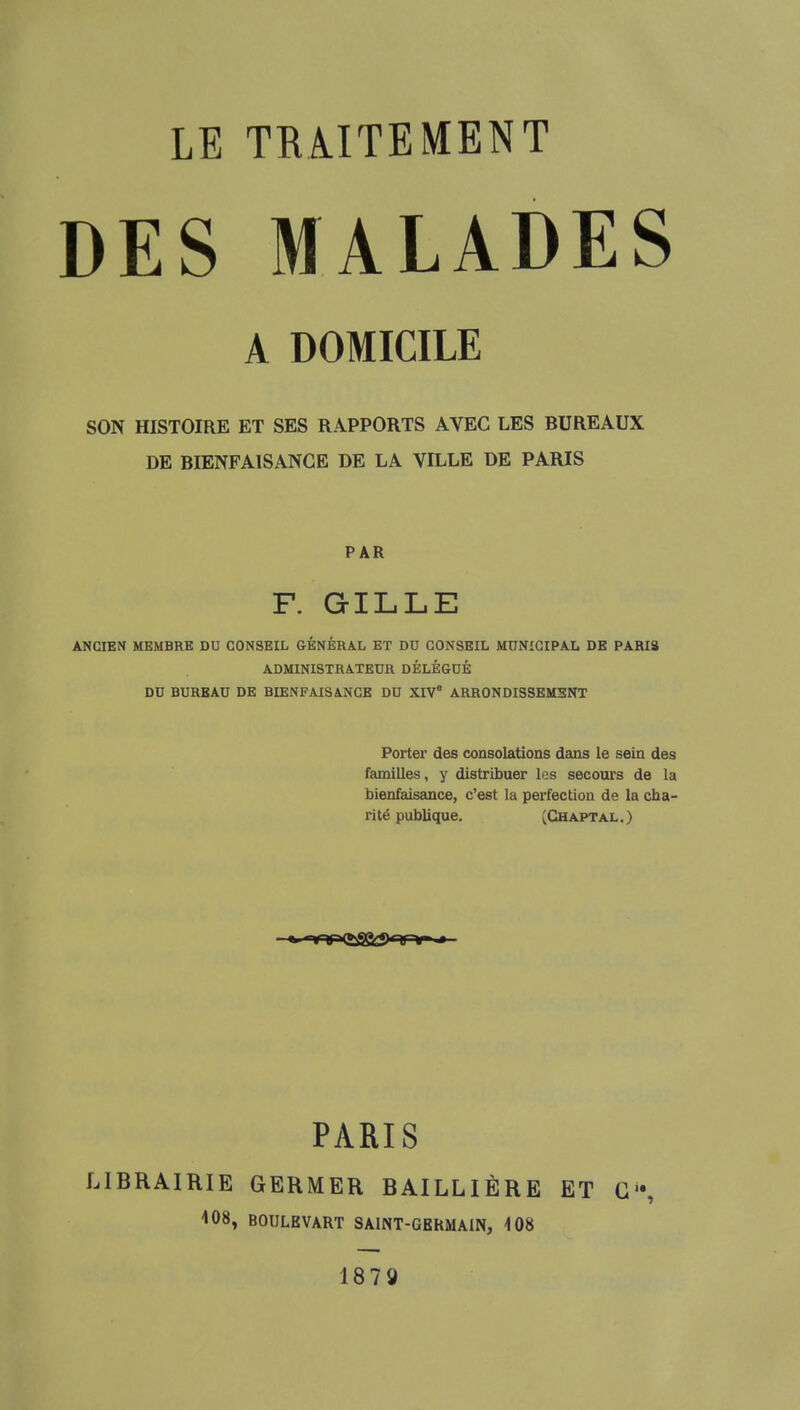 DES MALADES A DOMICILE SON HISTOIRE ET SES RAPPORTS AVEC LES RUREAUX DE RIENFAISANGE DE LA VILLE DE PARIS PAR F. GILLE ANCIEN MEMBRE DU CONSEIL GÉNÉRAL ET DU CONSEIL MUNICIPAL DE PARIS ADMINISTRATEUR DÉLÉGUÉ DU BUREAU DE BIENFAISANCE DU XIV8 ARRONDISSEMENT Porter des consolations dans le sein des familles, y distribuer les secours de la bienfaisance, c'est la perfection de la cha- rité publique. (Chaptal.) PARIS LIBRAIRIE GERMER BAILLIÈRE ET G1*, 408, BOULEVART SAINT-GERMAIN, 408 1873