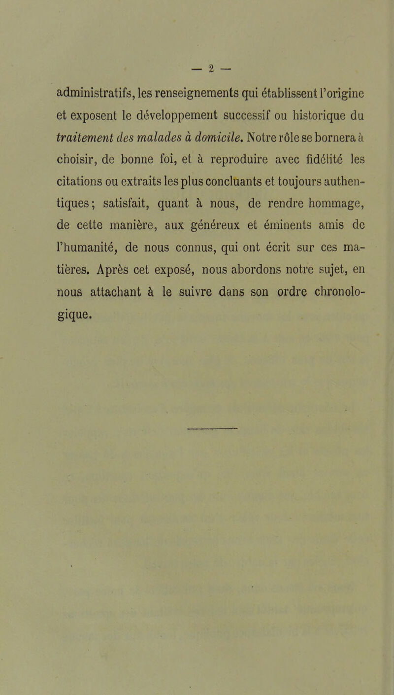 administratifs, les renseignements qui établissent l'origine et exposent le développement successif ou historique du traitement des malades à domicile. Notre rôle se bornera à choisir, de bonne foi, et à reproduire avec fidélité les citations ou extraits les plus concluants et toujours authen- tiques; satisfait, quant à nous, de rendre hommage, de cette manière, aux généreux et éminents amis de l'humanité, de nous connus, qui ont écrit sur ces ma- tières. Après cet exposé, nous abordons notre sujet, en nous attachant à le suivre dans son ordre chronolo- gique.