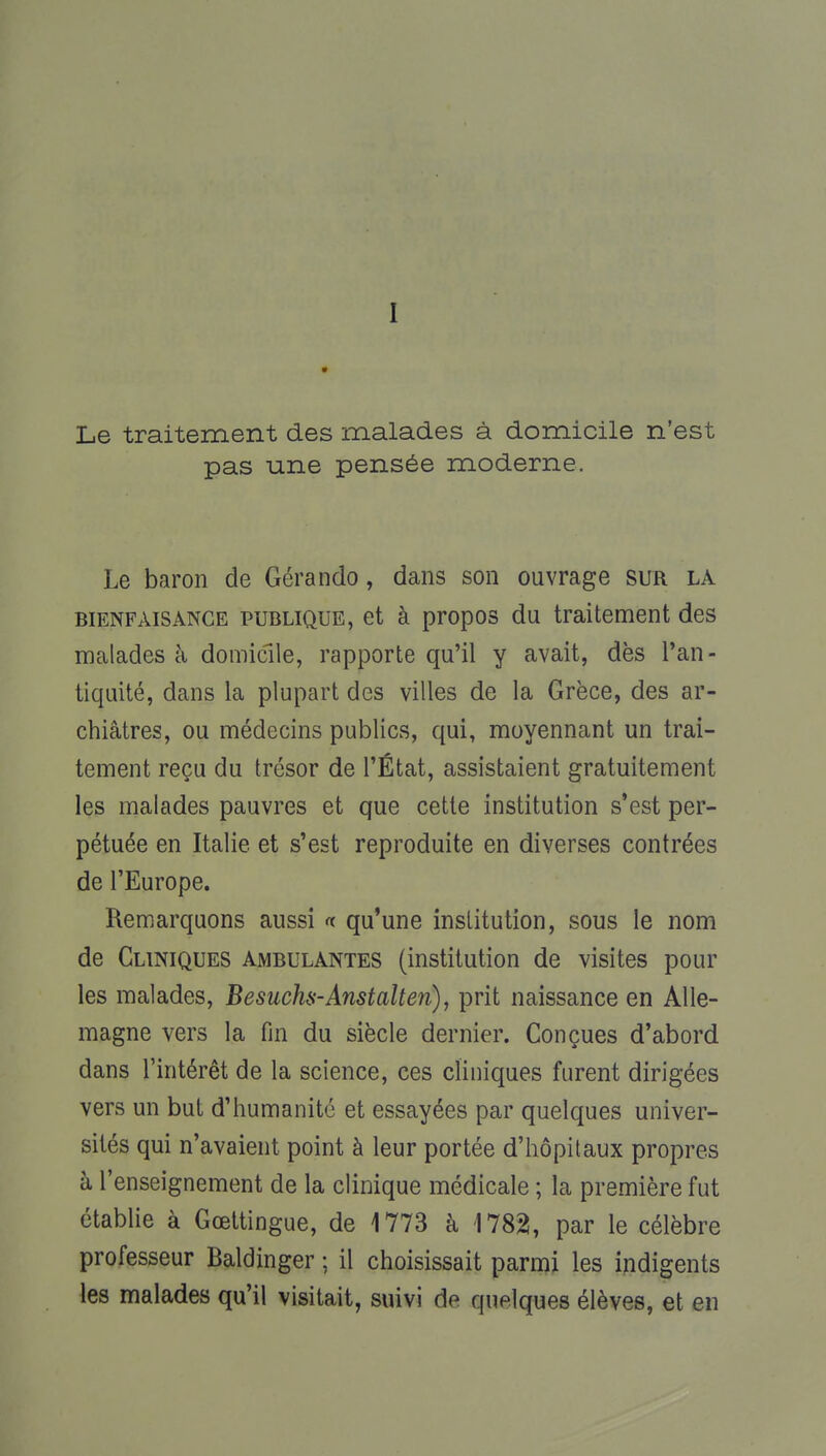 I Le traitement des malades à domicile n'est pas une pensée moderne. Le baron de Gérando, dans son ouvrage sur la bienfaisance publique, et à propos du traitement des malades à domicile, rapporte qu'il y avait, dès l'an- tiquité, dans la plupart des villes de la Grèce, des ar- chiâtres, ou médecins publics, qui, moyennant un trai- tement reçu du trésor de l'État, assistaient gratuitement les malades pauvres et que cette institution s'est per- pétuée en Italie et s'est reproduite en diverses contrées de l'Europe. Remarquons aussi « qu'une institution, sous le nom de Cliniques ambulantes (institution de visites pour les malades, Besucha-Anstalten), prit naissance en Alle- magne vers la fin du siècle dernier. Conçues d'abord dans l'intérêt de la science, ces cliniques furent dirigées vers un but d'humanité et essayées par quelques univer- sités qui n'avaient point à leur portée d'hôpitaux propres à l'enseignement de la clinique médicale ; la première fut établie à Gœttingue, de 1773 à 1782, par le célèbre professeur Baldinger ; il choisissait parmi les indigents les malades qu'il visitait, suivi de quelques élèves, et en