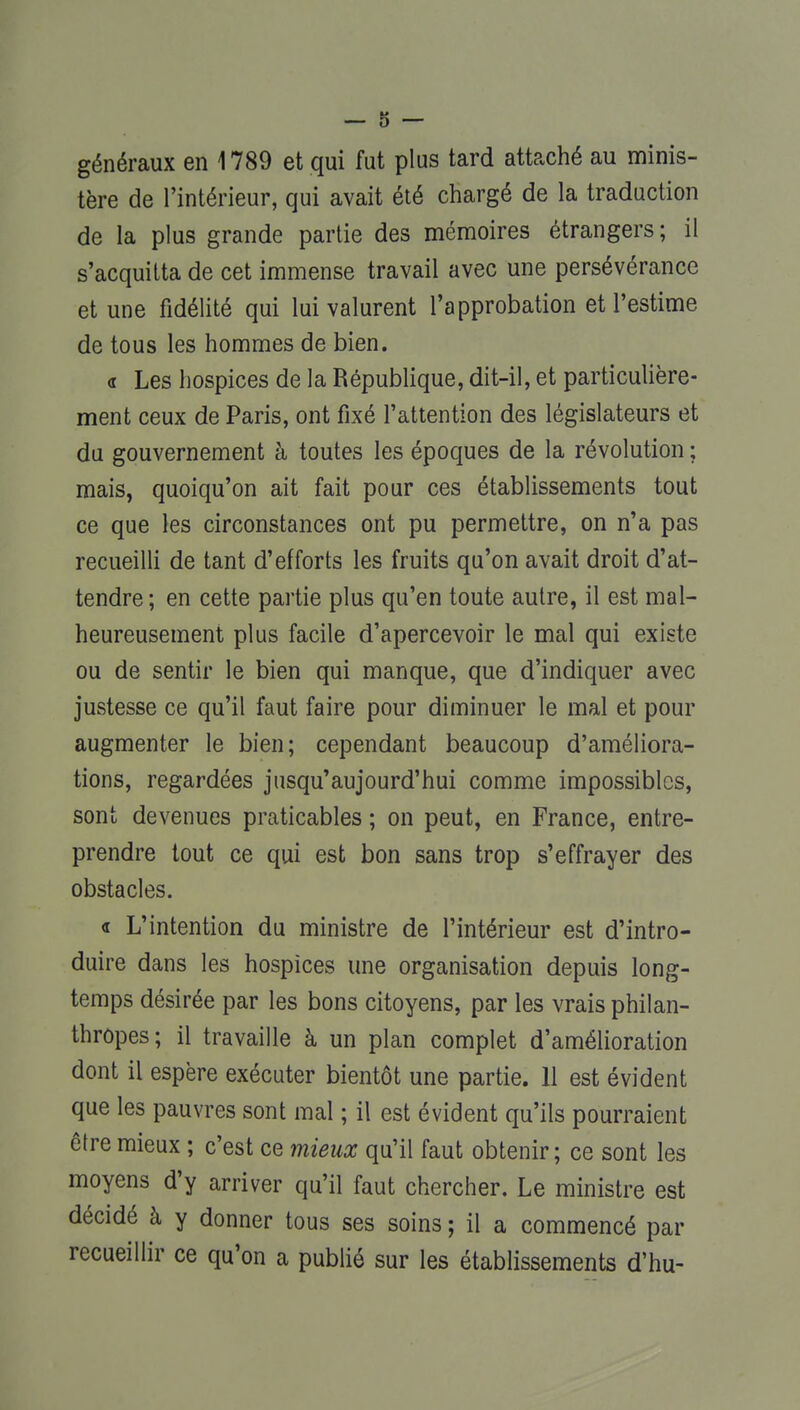 généraux en 1789 et qui fut plus tard attaché au minis- tère de l'intérieur, qui avait été chargé de la traduction de la plus grande partie des mémoires étrangers; il s'acquitta de cet immense travail avec une persévérance et une fidélité qui lui valurent l'approbation et l'estime de tous les hommes de bien. <r Les hospices de la République, dit-il, et particulière- ment ceux de Paris, ont fixé l'attention des législateurs et du gouvernement à toutes les époques de la révolution ; mais, quoiqu'on ait fait pour ces établissements tout ce que les circonstances ont pu permettre, on n'a pas recueilli de tant d'efforts les fruits qu'on avait droit d'at- tendre ; en cette partie plus qu'en toute autre, il est mal- heureusement plus facile d'apercevoir le mal qui existe ou de sentir le bien qui manque, que d'indiquer avec justesse ce qu'il faut faire pour diminuer le mal et pour augmenter le bien; cependant beaucoup d'améliora- tions, regardées jusqu'aujourd'hui comme impossibles, sont devenues praticables ; on peut, en France, entre- prendre tout ce qui est bon sans trop s'effrayer des obstacles. « L'intention du ministre de l'intérieur est d'intro- duire dans les hospices une organisation depuis long- temps désirée par les bons citoyens, par les vrais philan- thropes ; il travaille à un plan complet d'amélioration dont il espère exécuter bientôt une partie. 11 est évident que les pauvres sont mal ; il est évident qu'ils pourraient être mieux ; c'est ce mieux qu'il faut obtenir; ce sont les moyens d'y arriver qu'il faut chercher. Le ministre est décidé à y donner tous ses soins ; il a commencé par recueillir ce qu'on a publié sur les établissements d'hu-