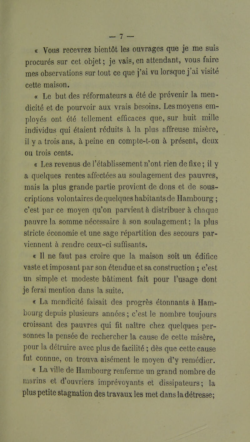 « Vous recevrez bientôt les ouvrages que je me suis procurés sur cet objet; je vais, en attendant, vous faire mes observations sur tout ce que j'ai vu lorsque j'ai visité cette maison. « Le but des réformateurs a été de prévenir la men- dicité et de pourvoir aux vrais besoins. Les moyens em- ployés ont été tellement efficaces que, sur huit mille individus qui étaient réduits à la plus affreuse misère, il y a trois ans, à peine en compte-t-on à présent, deux ou trois cents. a Les revenus de l'établissement n'ont rien de fixe ; il y a quelques rentes affectées au soulagement des pauvres, mais la plus grande partie provient de dons et de sous- criptions volontaires de quelques habitants de Hambourg ; c'est par ce moyen qu'on parvient à distribuer à chaque pauvre la somme nécessaire à son soulagement; la plus stricte économie et une sage répartition des secours par- viennent à rendre ceux-ci suffisants. « Il ne faut pas croire que la maison soit un édifice vaste et imposant par son étendue et sa construction ; c'est un simple et modeste bâtiment fait pour l'usage dont je ferai mention dans la suite. « La mendicité faisait des progrès étonnants à Ham- bourg depuis plusieurs années ; c'est le nombre toujours croissant des pauvres qui fit naître chez quelques per- sonnes la pensée de rechercher la cause de cette misère, pour la détruire avec plus de facilité ; dès que cette cause fut connue, on trouva aisément le moyen d'y remédier. « La ville de Hambourg renferme un grand nombre de marins et d'ouvriers imprévoyants et dissipateurs; la plus petite stagnation des travaux les met dans la détresse;