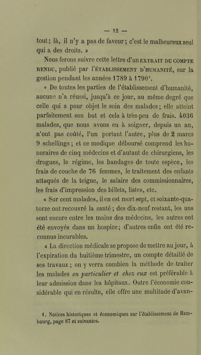 tout; là, il n'y a pas de faveur; c'est le malheureux seul qui a des droits. » Nous ferons suivre cette lettre d'un extrait du compte rendu, publié par I'étarlissement d'humanité, sur la gestion pendant les années 1789 à 17901. « De toutes les parties de l'établissement d'humanité, aucune n'a réussi, jusqu'à ce jour, au même degré que celle qui a pour objet le soin des malades ; elle atteint parfaitement son but et cela à très-peu de frais. 4036 malades, que nous avons eu à soigner, depuis un an, n'ont pas coûté, l'un portant l'autre, plus de 2! marcs 9 schellings ; et ce modique déboursé comprend les ho- noraires de cinq médecins et d'autant de chirurgiens, les drogues, le régime, les bandages de toute espèce, les frais de couche de 76 femmes, le traitement des enfants attaqués de la teigne, le salaire des commissionnaires, les frais d'impression des billets, listes, etc. « Sur cent malades, il en est mort sept, et soixante-qua- torze ont recouvré la santé ; des dix-neuf restant, les uns sont encore entre les mains des médecins, les autres ont été envoyés dans un hospice; d'autres enfin ont été re- connus incurables. « La direction médicale se propose de mettre au jour, à l'expiration du huitième trimestre, un compte détaillé de ses travaux ; on y verra combien la méthode de traiter les malades en particulier et chez eux est préférable à leur admission dans les hôpitaux. Outre l'économie con- sidérable qui en résulte, elle offre une multitude d'avan- 4. Notices historiques et économiques sur rétablissement de Ham- bourg, page 87 et suivantes.