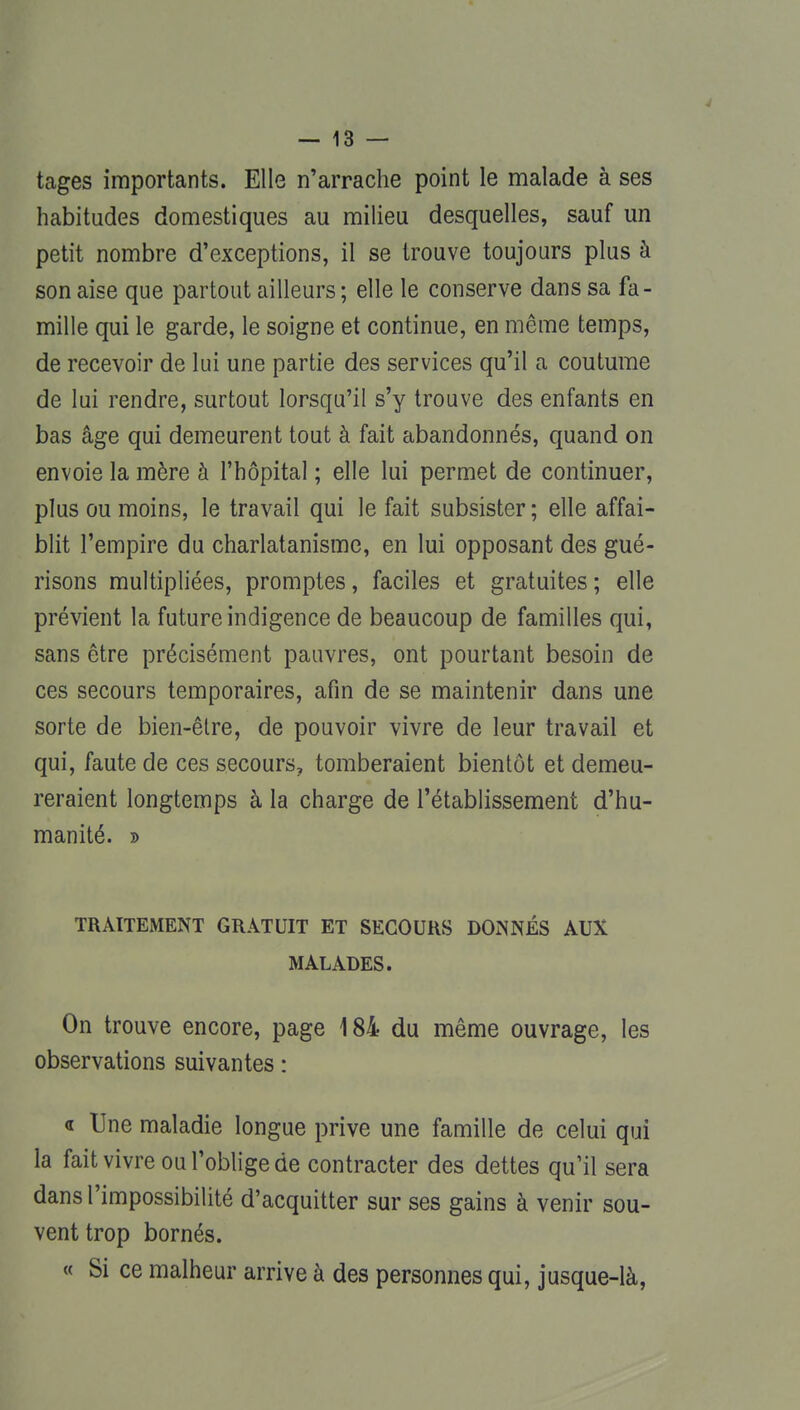 tages importants. Elle n'arrache point le malade à ses habitudes domestiques au milieu desquelles, sauf un petit nombre d'exceptions, il se trouve toujours plus à son aise que partout ailleurs; elle le conserve dans sa fa- mille qui le garde, le soigne et continue, en même temps, de recevoir de lui une partie des services qu'il a coutume de lui rendre, surtout lorsqu'il s'y trouve des enfants en bas âge qui demeurent tout à fait abandonnés, quand on envoie la mère à l'hôpital ; elle lui permet de continuer, plus ou moins, le travail qui le fait subsister ; elle affai- blit l'empire du charlatanisme, en lui opposant des gué- risons multipliées, promptes, faciles et gratuites; elle prévient la future indigence de beaucoup de familles qui, sans être précisément pauvres, ont pourtant besoin de ces secours temporaires, afin de se maintenir dans une sorte de bien-être, de pouvoir vivre de leur travail et qui, faute de ces secours, tomberaient bientôt et demeu- reraient longtemps à la charge de l'établissement d'hu- manité. » TRAITEMENT GRATUIT ET SECOURS DONNÉS AUX MALADES. On trouve encore, page 184 du même ouvrage, les observations suivantes : a Une maladie longue prive une famille de celui qui la fait vivre ou l'oblige de contracter des dettes qu'il sera dans l'impossibilité d'acquitter sur ses gains à venir sou- vent trop bornés. « Si ce malheur arrive à des personnes qui, jusque-là,